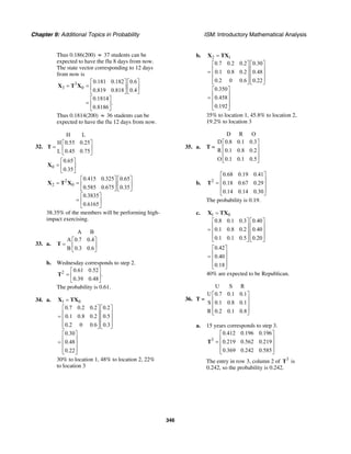 Chapter 9: Additional Topics in Probability ISM: Introductory Mathematical Analysis
346
Thus 0.186(200) ≈ 37 students can be
expected to have the flu 8 days from now.
The state vector corresponding to 12 days
from now is
3
3 0
0.181 0.182 0.6
0.819 0.818 0.4
0.1814
.
0.8186
⎡ ⎤ ⎡ ⎤
= = ⎢ ⎥ ⎢ ⎥
⎣ ⎦ ⎣ ⎦
⎡ ⎤
= ⎢ ⎥
⎣ ⎦
X T X
Thus 0.1814(200) ≈ 36 students can be
expected to have the flu 12 days from now.
32.
H L
H 0.55 0.25
L 0.45 0.75
⎡ ⎤
= ⎢ ⎥
⎣ ⎦
T
0
0.65
0.35
⎡ ⎤
= ⎢ ⎥
⎣ ⎦
X
2
2 0
0.415 0.325 0.65
0.585 0.675 0.35
0.3835
0.6165
⎡ ⎤ ⎡ ⎤
= = ⎢ ⎥ ⎢ ⎥
⎣ ⎦ ⎣ ⎦
⎡ ⎤
= ⎢ ⎥
⎣ ⎦
X T X
38.35% of the members will be performing high-
impact exercising.
33. a.
A B
A 0.7 0.4
B 0.3 0.6
⎡ ⎤
= ⎢ ⎥
⎣ ⎦
T
b. Wednesday corresponds to step 2.
2 0.61 0.52
.
0.39 0.48
⎡ ⎤
= ⎢ ⎥
⎣ ⎦
T
The probability is 0.61.
34. a. 1 0
0.7 0.2 0.2 0.2
0.1 0.8 0.2 0.5
0.2 0 0.6 0.3
0.30
0.48
0.22
=
⎡ ⎤ ⎡ ⎤
⎢ ⎥ ⎢ ⎥= ⎢ ⎥ ⎢ ⎥
⎢ ⎥ ⎢ ⎥⎣ ⎦ ⎣ ⎦
⎡ ⎤
⎢ ⎥= ⎢ ⎥
⎢ ⎥⎣ ⎦
X TX
30% to location 1, 48% to location 2, 22%
to location 3
b. 2 1
0.7 0.2 0.2 0.30
0.1 0.8 0.2 0.48
0.2 0 0.6 0.22
0.350
0.458
0.192
=
⎡ ⎤ ⎡ ⎤
⎢ ⎥ ⎢ ⎥= ⎢ ⎥ ⎢ ⎥
⎢ ⎥ ⎢ ⎥⎣ ⎦ ⎣ ⎦
⎡ ⎤
⎢ ⎥= ⎢ ⎥
⎢ ⎥⎣ ⎦
X TX
35% to location 1, 45.8% to location 2,
19.2% to location 3
35. a. T =
D R O
D 0.8 0.1 0.3
R 0.1 0.8 0.2
O 0.1 0.1 0.5
⎡ ⎤
⎢ ⎥
⎢ ⎥
⎢ ⎥⎣ ⎦
b. 2
0.68 0.19 0.41
0.18 0.67 0.29
0.14 0.14 0.30
⎡ ⎤
⎢ ⎥= ⎢ ⎥
⎢ ⎥⎣ ⎦
T
The probability is 0.19.
c. 1 0
0.8 0.1 0.3 0.40
0.1 0.8 0.2 0.40
0.1 0.1 0.5 0.20
=
⎡ ⎤ ⎡ ⎤
⎢ ⎥ ⎢ ⎥= ⎢ ⎥ ⎢ ⎥
⎢ ⎥ ⎢ ⎥⎣ ⎦ ⎣ ⎦
X TX
0.42
0.40
0.18
⎡ ⎤
⎢ ⎥= ⎢ ⎥
⎢ ⎥⎣ ⎦
40% are expected to be Republican.
36. T =
U S R
U 0.7 0.1 0.1
S 0.1 0.8 0.1
R 0.2 0.1 0.8
⎡ ⎤
⎢ ⎥
⎢ ⎥
⎢ ⎥⎣ ⎦
a. 15 years corresponds to step 3.
3
0.412 0.196 0.196
0.219 0.562 0.219
0.369 0.242 0.585
⎡ ⎤
⎢ ⎥= ⎢ ⎥
⎢ ⎥⎣ ⎦
T
The entry in row 3, column 2 of 3
T is
0.242, so the probability is 0.242.
 