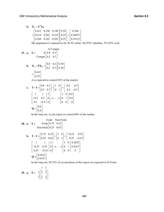 ISM: Introductory Mathematical Analysis Section 9.3
347
b. 3
3 0=X T X
0.412 0.196 0.196 0.50
0.219 0.562 0.219 0.25
0.369 0.242 0.585 0.25
⎡ ⎤ ⎡ ⎤
⎢ ⎥ ⎢ ⎥= ⎢ ⎥ ⎢ ⎥
⎢ ⎥ ⎢ ⎥⎣ ⎦ ⎣ ⎦
0.304
0.30475
0.39125
⎡ ⎤
⎢ ⎥= ⎢ ⎥
⎢ ⎥⎣ ⎦
The population is expected to be 30.4% urban, 30.475% suburban, 39.125% rural.
37. a. T =
A Compet.
A 0.8 0.3
Compet. 0.2 0.7
⎡ ⎤
⎢ ⎥
⎣ ⎦
b. 1 0
0.8 0.3 0.70
0.2 0.7 0.30
⎡ ⎤ ⎡ ⎤
= = ⎢ ⎥ ⎢ ⎥
⎣ ⎦ ⎣ ⎦
X TX
0.65
0.35
⎡ ⎤
= ⎢ ⎥
⎣ ⎦
A is expected to control 65% of the market.
c.
0.8 0.3 1 0 0.2 0.3
0.2 0.7 0 1 0.2 0.3
−⎡ ⎤ ⎡ ⎤ ⎡ ⎤
− = − =⎢ ⎥ ⎢ ⎥ ⎢ ⎥−⎣ ⎦ ⎣ ⎦ ⎣ ⎦
T I
1 1 1 1 0 0.6
0.2 0.3 0 0 1 0.4
0.2 0.3 0 0 0 0
⎡ ⎤ ⎡ ⎤
⎢ ⎥ ⎢ ⎥− → … →⎢ ⎥ ⎢ ⎥
⎢ ⎥ ⎢ ⎥−⎣ ⎦ ⎣ ⎦
0.6
0.4
⎡ ⎤
= ⎢ ⎥
⎣ ⎦
Q
In the long run, A can expect to control 60% of the market.
38. a. T =
Fords Non-Fords
Fords 0.75 0.35
Non-fords 0.25 0.65
⎡ ⎤
⎢ ⎥
⎣ ⎦
b.
0.75 0.35 1 0 0.25 0.35
0.25 0.65 0 1 0.25 0.35
−⎡ ⎤ ⎡ ⎤ ⎡ ⎤
− = − =⎢ ⎥ ⎢ ⎥ ⎢ ⎥−⎣ ⎦ ⎣ ⎦ ⎣ ⎦
T I
1 1 1 1 0 0.5833
0.25 0.35 0 0 1 0.4167
0.25 0.35 0 0 0 0
⎡ ⎤ ⎡ ⎤
⎢ ⎥ ⎢ ⎥− →…→⎢ ⎥ ⎢ ⎥
⎢ ⎥ ⎢ ⎥−⎣ ⎦ ⎣ ⎦
0.5833
0.4167
⎡ ⎤
≈ ⎢ ⎥⎣ ⎦
Q
In the long run, 58.33% of car purchases in the region are expected to be Fords.
39. a. T =
5 3
7 7
2 4
7 7
1 2
1
2
⎡ ⎤
⎢ ⎥
⎢ ⎥
⎣ ⎦
 