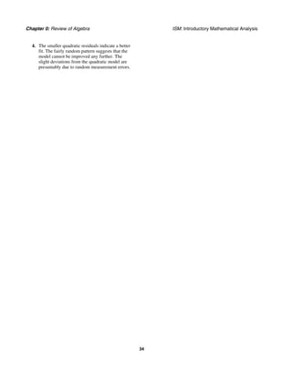 Chapter 0: Review of Algebra ISM: Introductory Mathematical Analysis
34
4. The smaller quadratic residuals indicate a better
fit. The fairly random pattern suggests that the
model cannot be improved any further. The
slight deviations from the quadratic model are
presumably due to random measurement errors.
 