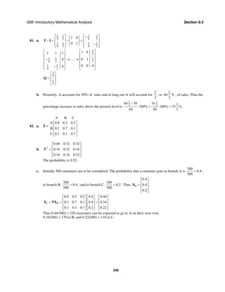 ISM: Introductory Mathematical Analysis Section 9.3
349
41. a.
3 1 11
4 24 2
1 11 1
4 24 2
1 0
0 1
⎡ ⎤ ⎡ ⎤−⎡ ⎤⎢ ⎥ ⎢ ⎥− = − =⎢ ⎥⎢ ⎥ ⎢ ⎥−⎣ ⎦ ⎣ ⎦⎣ ⎦
T I
2
3
1 1 1
4 2 3
1 1
4 2
1 01 1 1
0 0 1
0 0 00
⎡ ⎤⎡ ⎤
⎢ ⎥⎢ ⎥
⎢ ⎥⎢ ⎥− → … →
⎢ ⎥⎢ ⎥
⎢ ⎥⎢ ⎥−⎣ ⎦ ⎣ ⎦
2
3
1
3
⎡ ⎤
⎢ ⎥=
⎢ ⎥
⎣ ⎦
Q
b. Presently, A accounts for 50% of sales and in long run A will account for
2
3
, or
2
66
3
% , of sales. Thus the
percentage increase in sales above the present level is
2 2
3 3
66 50 16 1
100% 100% 33 %
50 50 3
−
⋅ = ⋅ = .
42. a. T =
A B C
A 0.8 0.2 0.2
B 0.1 0.7 0.1
C 0.1 0.1 0.7
⎡ ⎤
⎢ ⎥
⎢ ⎥
⎢ ⎥⎣ ⎦
b. 2
0.68 0.32 0.32
0.16 0.52 0.16
0.16 0.16 0.52
⎡ ⎤
⎢ ⎥= ⎢ ⎥
⎢ ⎥⎣ ⎦
T
The probability is 0.52.
c. Initially 500 customers are to be considered. The probability that a customer goes to branch A is
200
0.4
500
= ;
to branch B,
200
0.4
500
= ; and to branch C,
100
0.2
500
= . Thus 0
0.4
0.4 .
0.2
⎡ ⎤
⎢ ⎥= ⎢ ⎥
⎢ ⎥⎣ ⎦
X
1 0
0.8 0.2 0.2 0.4 0.44
0.1 0.7 0.1 0.4 0.34
0.1 0.1 0.7 0.2 0.22
⎡ ⎤ ⎡ ⎤ ⎡ ⎤
⎢ ⎥ ⎢ ⎥ ⎢ ⎥= = =⎢ ⎥ ⎢ ⎥ ⎢ ⎥
⎢ ⎥ ⎢ ⎥ ⎢ ⎥⎣ ⎦ ⎣ ⎦ ⎣ ⎦
X TX
Thus 0.44(500) = 220 customers can be expected to go to A on their next visit,
0.34(500) = 170 to B, and 0.22(500) = 110 to C.
 