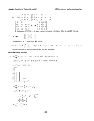 Chapter 9: Additional Topics in Probability ISM: Introductory Mathematical Analysis
350
d.
0.8 0.2 0.2 1 0 0
0.1 0.7 0.1 0 1 0
0.1 0.1 0.7 0 0 1
⎡ ⎤ ⎡ ⎤
⎢ ⎥ ⎢ ⎥− = −⎢ ⎥ ⎢ ⎥
⎢ ⎥ ⎢ ⎥⎣ ⎦ ⎣ ⎦
T I
0.2 0.2 0.2
0.1 0.3 0.1
0.1 0.1 0.3
−⎡ ⎤
⎢ ⎥= −⎢ ⎥
⎢ ⎥−⎣ ⎦
1 1 1 1 1 0 0 0.50
0.2 0.2 0.2 0 0 1 0 0.25
0.1 0.3 0.1 0 0 0 1 0.25
0.1 0.1 0.3 0 0 0 0 0
⎡ ⎤ ⎡ ⎤
⎢ ⎥ ⎢ ⎥−⎢ ⎥ ⎢ ⎥→ … →
⎢ ⎥ ⎢ ⎥−
⎢ ⎥ ⎢ ⎥
−⎢ ⎥ ⎢ ⎥⎣ ⎦ ⎣ ⎦
In the long run, 0.50(500) = 250 can be expected to go to A, 0.25(500) = 125 to B, and 0.25(500) to C.
43.
31 1 1
2 2 4 22
1 1 1 1
2 2 4 2
1 1
0 0
⎡ ⎤⎡ ⎤ ⎡ ⎤
⎢ ⎥⎢ ⎥ ⎢ ⎥= = =
⎢ ⎥⎢ ⎥ ⎢ ⎥
⎣ ⎦ ⎣ ⎦ ⎣ ⎦
T TT
Since all entries of 2
T are positive, T is regular.
44. For the matrix
0 1
,
1 0
⎡ ⎤
= ⎢ ⎥
⎣ ⎦
A 2
(the 2 2 identity matris).= ×A I Thus n
=A I if n is even, and n
=A A if n is odd.
In either case there are nonpositive entries, and thus A is not regular.
Chapter 9 Review Problems
1. ( ) 1 (1) 2 (2) 3 (3)
x
xf x f f fµ = = ⋅ + ⋅ + ⋅∑ = 1(0.7) + 2(0.1) + 3(0.2) = 1.5
2 2
Var( ) ( )
x
X x f x µ= −∑ 2 2 2 2
1 (0.7) 2 (0.1) 3 (0.2) (1.5)⎡ ⎤= + + −
⎣ ⎦
= 0.65
Var( ) 0.65 0.81Xσ = = ≈
f(x)
1.0
0.9
0.8
0.6
0.4
0.2
0.7
0.5
0.3
0.1 x
321
2.
1 1 1 7
( ) 0 1 2
6 2 3 6
x
xf xµ = = ⋅ + ⋅ + ⋅ =∑
2 2
2
2 2 2
Var( ) ( )
1 1 1 7
0 1 2
6 2 3 6
11 49 17
6 36 36
x
X x f x µ= −
⎡ ⎤ ⎛ ⎞
= ⋅ + ⋅ + ⋅ −⎜ ⎟⎢ ⎥
⎣ ⎦ ⎝ ⎠
= − =
∑
17 17
0.69
36 6
σ = = ≈
 