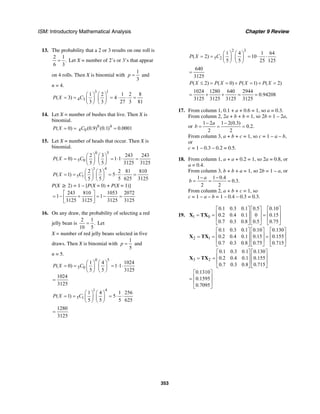 ISM: Introductory Mathematical Analysis Chapter 9 Review
353
13. The probability that a 2 or 3 results on one roll is
2 1
.
6 3
= Let X = number of 2’s or 3’s that appear
on 4 rolls. Then X is binomial with
1
3
p = and
n = 4.
3 1
4 3
1 2 1 2 8
( 3) 4
3 3 27 3 81
P X C
⎛ ⎞ ⎛ ⎞
= = = ⋅ ⋅ =⎜ ⎟ ⎜ ⎟
⎝ ⎠ ⎝ ⎠
14. Let X = number of bushes that live. Then X is
binomial.
0 4
4 0( 0) (0.9) (0.1) 0.0001P X C= = =
15. Let X = number of heads that occur. Then X is
binomial.
0 5
5 0
1 4
5 1
2 3 243 243
( 0) 1 1
5 5 3125 3125
2 3 2 81 810
( 1) 5
5 5 5 625 3125
P X C
P X C
⎛ ⎞ ⎛ ⎞
= = = ⋅ ⋅ =⎜ ⎟ ⎜ ⎟
⎝ ⎠ ⎝ ⎠
⎛ ⎞ ⎛ ⎞
= = = ⋅ ⋅ =⎜ ⎟ ⎜ ⎟
⎝ ⎠ ⎝ ⎠
P(X ≥ 2) = 1 – [P(X = 0) + P(X = 1)]
243 810 1053 2072
1 1
3125 3125 3125 3125
⎡ ⎤
= − + = − =⎢ ⎥
⎣ ⎦
16. On any draw, the probability of selecting a red
jelly bean is
2 1
.
10 5
= Let
X = number of red jelly beans selected in five
draws. Then X is binomial with
1
5
p = and
n = 5.
0 5
5 0
1 4 1024
( 0) 1 1
5 5 3125
1024
3125
P X C
⎛ ⎞ ⎛ ⎞
= = = ⋅ ⋅⎜ ⎟ ⎜ ⎟
⎝ ⎠ ⎝ ⎠
=
1 4
5 1
1 4 1 256
( 1) 5
5 5 5 625
P X C
⎛ ⎞ ⎛ ⎞
= = = ⋅ ⋅⎜ ⎟ ⎜ ⎟
⎝ ⎠ ⎝ ⎠
1280
3125
=
2 3
5 2
1 4 1 64
( 2) 10
5 5 25 125
P X C
⎛ ⎞ ⎛ ⎞
= = = ⋅ ⋅⎜ ⎟ ⎜ ⎟
⎝ ⎠ ⎝ ⎠
640
3125
=
( 2) ( 0) ( 1) ( 2)P X P X P X P X≤ = = + = + =
1024 1280 640 2944
0.94208
3125 3125 3125 3125
= + + = =
17. From column 1, 0.1 + a + 0.6 = 1, so a = 0.3.
From column 2, 2a + b + b = 1, so 2b = 1 – 2a,
or
1 2 1 2(0.3)
0.2.
2 2
a
b
− −
= = =
From column 3, a + b + c = 1, so c = 1 – a – b,
or
c = 1 – 0.3 – 0.2 = 0.5.
18. From column 1, a + a + 0.2 = 1, so 2a = 0.8, or
a = 0.4.
From column 3, b + b + a = 1, so 2b = 1 – a, or
1 1 0.4
0.3.
2 2
a
b
− −
= = =
From column 2, a + b + c = 1, so
c = 1 – a – b = 1 – 0.4 – 0.3 = 0.3.
19. 1 0
0.1 0.3 0.1 0.5 0.10
0.2 0.4 0.1 0 0.15
0.7 0.3 0.8 0.5 0.75
⎡ ⎤ ⎡ ⎤ ⎡ ⎤
⎢ ⎥ ⎢ ⎥ ⎢ ⎥= = =
⎢ ⎥ ⎢ ⎥ ⎢ ⎥
⎣ ⎦ ⎣ ⎦ ⎣ ⎦
X TX
2 1
0.1 0.3 0.1 0.10 0.130
0.2 0.4 0.1 0.15 0.155
0.7 0.3 0.8 0.75 0.715
⎡ ⎤ ⎡ ⎤ ⎡ ⎤
⎢ ⎥ ⎢ ⎥ ⎢ ⎥= = =
⎢ ⎥ ⎢ ⎥ ⎢ ⎥
⎣ ⎦ ⎣ ⎦ ⎣ ⎦
X TX
3 2
0.1 0.3 0.1 0.130
0.2 0.4 0.1 0.155
0.7 0.3 0.8 0.715
0.1310
0.1595
0.7095
⎡ ⎤ ⎡ ⎤
⎢ ⎥ ⎢ ⎥= =
⎢ ⎥ ⎢ ⎥
⎣ ⎦ ⎣ ⎦
⎡ ⎤
⎢ ⎥=
⎢ ⎥
⎣ ⎦
X TX
 