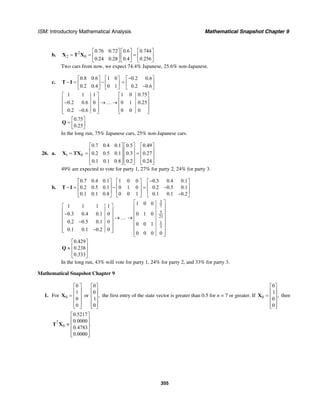 ISM: Introductory Mathematical Analysis Mathematical Snapshot Chapter 9
355
b. 2
2 0
0.76 0.72 0.6 0.744
0.24 0.28 0.4 0.256
⎡ ⎤ ⎡ ⎤ ⎡ ⎤
= = =⎢ ⎥ ⎢ ⎥ ⎢ ⎥
⎣ ⎦ ⎣ ⎦ ⎣ ⎦
X T X
Two cars from now, we expect 74.4% Japanese, 25.6% non-Japanese.
c.
0.8 0.6 1 0
0.2 0.4 0 1
⎡ ⎤ ⎡ ⎤
− = −⎢ ⎥ ⎢ ⎥
⎣ ⎦ ⎣ ⎦
T I
0.2 0.6
0.2 0.6
−⎡ ⎤
= ⎢ ⎥−⎣ ⎦
1 1 1 1 0 0.75
0.2 0.6 0 0 1 0.25
0.2 0.6 0 0 0 0
⎡ ⎤ ⎡ ⎤
⎢ ⎥ ⎢ ⎥− →…→⎢ ⎥ ⎢ ⎥
⎢ ⎥ ⎢ ⎥−⎣ ⎦ ⎣ ⎦
0.75
0.25
⎡ ⎤
= ⎢ ⎥⎣ ⎦
Q
In the long run, 75% Japanese cars, 25% non-Japanese cars.
26. a. 1 0=X TX
0.7 0.4 0.1 0.5 0.49
0.2 0.5 0.1 0.3 0.27
0.1 0.1 0.8 0.2 0.24
⎡ ⎤ ⎡ ⎤ ⎡ ⎤
⎢ ⎥ ⎢ ⎥ ⎢ ⎥= =⎢ ⎥ ⎢ ⎥ ⎢ ⎥
⎢ ⎥ ⎢ ⎥ ⎢ ⎥⎣ ⎦ ⎣ ⎦ ⎣ ⎦
49% are expected to vote for party 1, 27% for party 2, 24% for party 3.
b.
0.7 0.4 0.1 1 0 0 0.3 0.4 0.1
0.2 0.5 0.1 0 1 0 0.2 0.5 0.1
0.1 0.1 0.8 0 0 1 0.1 0.1 0.2
−⎡ ⎤ ⎡ ⎤ ⎡ ⎤
⎢ ⎥ ⎢ ⎥ ⎢ ⎥− = − = −
⎢ ⎥ ⎢ ⎥ ⎢ ⎥
−⎣ ⎦ ⎣ ⎦ ⎣ ⎦
T I
1 1 1 1
0.3 0.4 0.1 0
0.2 0.5 0.1 0
0.1 0.1 0.2 0
⎡ ⎤
⎢ ⎥−⎢ ⎥ →…
⎢ ⎥−
⎢ ⎥
−⎢ ⎥⎣ ⎦
3
7
5
21
1
3
1 0 0
0 1 0
0 0 1
0 0 0 0
⎡ ⎤
⎢ ⎥
⎢ ⎥
⎢ ⎥→
⎢ ⎥
⎢ ⎥
⎢ ⎥⎣ ⎦
0.429
0.238
0.333
⎡ ⎤
⎢ ⎥≈
⎢ ⎥
⎣ ⎦
Q
In the long run, 43% will vote for party 1, 24% for party 2, and 33% for party 3.
Mathematical Snapshot Chapter 9
1. For 0
0
1
0
0
⎡ ⎤
⎢ ⎥
= ⎢ ⎥
⎢ ⎥
⎢ ⎥⎣ ⎦
X or
0
0
,
1
0
⎡ ⎤
⎢ ⎥
⎢ ⎥
⎢ ⎥
⎢ ⎥⎣ ⎦
the first entry of the state vector is greater than 0.5 for n = 7 or greater. If 0
0
1
,
0
0
⎡ ⎤
⎢ ⎥
= ⎢ ⎥
⎢ ⎥
⎢ ⎥⎣ ⎦
X then
7
0
0.5217
0.0000
.
0.4783
0.0000
⎡ ⎤
⎢ ⎥
≈ ⎢ ⎥
⎢ ⎥
⎢ ⎥⎣ ⎦
T X
 
