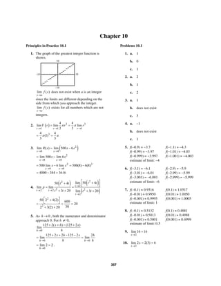 357
Chapter 10
Principles in Practice 10.1
1. The graph of the greatest integer function is
shown.
10
10–10
–10
lim ( )
x a
f x
→
does not exist when a is an integer
since the limits are different depending on the
side from which you approach the integer.
lim ( )
x a
f x
→
exists for all numbers which are not
integers.
2. ( ) 3 3
1 1 1
4 4
lim lim lim
3 3r r r
V r r rπ π
→ → →
= =
34 4
(1)
3 3
π π= =
3. ( )2
8 8
lim ( ) lim 500 6
x x
R x x x
→ →
= −
2
8 8
lim 500 lim 6
x x
x x
→ →
= −
2 2
8 8
500 lim 6 lim 500(8) 6(8)
x x
x x
→ →
= − = −
4000 384 3616= − =
4.
( ) ( )
( )
22
2
2 22 2
2
lim 50 450 4
lim lim
3 20 lim 3 20
t
t t
t
t tt t
p
t t t t
→
→ →
→
⎡ ⎤++ ⎢ ⎥⎣ ⎦
= =
+ + + +
2
2
50 2 4(2) 600
20
302 3(2) 20
⎡ ⎤+
⎣ ⎦= = =
+ +
5. As 0h → , both the numerator and denominator
approach 0. For h ≠ 0,
0
125 2( ) (125 2 )
lim
h
x h x
h→
+ + − +
0 0
125 2 2 125 2 2
lim lim
h h
x h x h
h h→ →
+ + − −
= =
0
lim 2 2
h→
= = .
Problems 10.1
1. a. 1
b. 0
c. 1
2. a. 2
b. 1
c. 2
3. a. 1
b. does not exist
c. 3
4. a. –1
b. does not exist
c. 1
5. f(−0.9) = −3.7 f(−1.1) = −4.3
f(−0.99) = −3.97 f(−1.01) = −4.03
f(−0.999) = −3.997 f(−1.001) = −4.003
estimate of limit: −4
6. f(−3.1) = −6.1 f(−2.9) = −5.9
f(−3.01) = −6.01 f(−2.99) = −5.99
f(−3.001) = −6.001 f(−2.999) = −5.999
estimate of limit: −6
7. f(−0.1) ≈ 0.9516 f(0.1) ≈ 1.0517
f(−0.01) ≈ 0.9950 f(0.01) ≈ 1.0050
f(−0.001) ≈ 0.9995 f(0.001) ≈ 1.0005
estimate of limit: 1
8. f(−0.1) ≈ 0.5132 f(0.1) ≈ 0.4881
f(−0.01) ≈ 0.5013 f(0.01) ≈ 0.4988
f(−0.001) ≈ 0.5001 f(0.001) ≈ 0.4999
estimate of limit: 0.5
9.
2
lim 16 16
x→
=
10.
3
lim 2 2(3) 6
x
x
→
= =
 