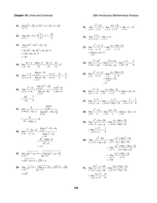 Chapter 10: Limits and Continuity ISM: Introductory Mathematical Analysis
358
11. ( )2 2
5
lim 5 ( 5) 5 25 5 20
t
t
→−
− = − − = − =
12.
1/3
1 16
lim (5 7) 5 7
3 3t
t
→
⎛ ⎞
− = − = −⎜ ⎟
⎝ ⎠
13. 3 2
2
3 2
lim (3 4 2 3)
3( 2) 4( 2) 2( 2) 3
24 16 4 3
47
x
x x x
→−
− + −
= − − − + − −
= − − − −
= −
14.
9
4 3 4(9) 3 36 3 33
lim 3
11 11 11 11r
r
→
− − −
= = = =
15. 3
3
3
lim ( 2)
2 3 2 5 5
lim
5 lim ( 5) 3 5 2 2
t
t
t
t
t
t t
→−
→−
→−
−
− − − −
= = = = −
+ + − +
16.
( )2
2 2
6
6
6
lim 6
6 ( 6) 6
lim
6 lim ( 6) ( 6) 6
x
t
x
x
x
x x
→−
→−
→−
+
+ − +
= =
− − − −
42 7
12 2
= = −
−
17.
( )
0
2 20
0
lim
lim
7 1 lim 7 1
h
h
h
h
h
h h h h
→
→
→
=
− + − +
2
0
0
0 7(0) 1
= =
− +
18.
2
2
0
2 20
0
2
2
lim ( 5 4)
5 4
lim
1 lim ( 1)
0 5(0) 4
0 1
4
z
z
z
z z
z z
z z
→
→
→
− −
− −
=
+ +
− −
=
+
= −
19. ( )2 2
4 4
lim 5 lim 5
p p
p p p p
→ →
+ + = + +
2
4 4 5 25 5= + + = =
20.
15 15
lim 3 lim ( 3) 15 3 18
y y
y y
→ →
+ = + = + =
3 2=
21.
2
2 2 2
2 ( 2)
lim lim lim 2
2 2x x x
x x x x
x
x x→− →− →−
+ +
= = = −
+ +
22.
1 1
1
lim lim 1 1
1x x
x
x→− →−
+
= =
+
23.
2
2 2
2 ( 2)( 1)
lim lim
2 2x x
x x x x
x x→ →
− − − +
=
− −
2
lim ( 1) 3
x
x
→
= + =
24.
3 2 2
3 2 20 0 0
3 ( 3) 3 3
lim lim lim
4 44 ( 4)t t t
t t t t t
tt t t t→ → →
+ + −
= = = −
−− −
25.
2
3 3
3
6 ( 3)( 2)
lim lim
3 3
lim ( 2)
5
x x
x
x x x x
x x
x
→ →
→
− − − +
=
− −
= +
=
26.
2
2 2 2
4 ( 2)( 2)
lim lim lim( 2) 4
2 2t t t
t t t
t
t t→ → →
− + −
= = + =
− −
27.
23 3 3
3 3 1 1
lim lim lim
( 3)( 3) 3 69x x x
x x
x x xx→ → →
− −
= = =
+ − +−
28.
2
0 0 0
2 ( 2)
lim lim lim ( 2) 2
x x x
x x x x
x
x x→ → →
− −
= = − = −
29.
2
24 4
9 20 ( 4)( 5)
lim lim
( 4)( 1)3 4x x
x x x x
x xx x→ →
− + − −
=
− +− −
4
5 1
lim
1 5x
x
x→
−
= = −
+
30.
4 2 2
23 3
2
3
2
3
81 ( 9)( 9)
lim lim
( 3)( 5)8 15
( 9)( 3)( 3)
lim
( 3)( 5)
( 9)( 3)
lim
5
54
x x
x
x
x x x
x xx x
x x x
x x
x x
x
→− →−
→−
→−
− + −
=
+ ++ +
+ + −
=
+ +
+ −
=
+
= −
31.
2
22 2
3 10 (3 5)( 2)
lim lim
( 7)( 2)5 14x x
x x x x
x xx x→ →
− − + −
=
+ −+ −
2
3 5 11
lim
7 9x
x
x→
+
= =
+
 