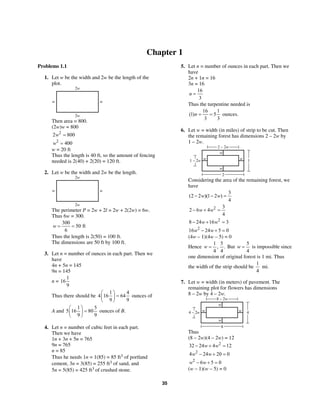 35
Chapter 1
Problems 1.1
1. Let w be the width and 2w be the length of the
plot.
w w
2w
2w
Then area = 800.
(2w)w = 800
2
2 800w =
2
400w =
w = 20 ft
Thus the length is 40 ft, so the amount of fencing
needed is 2(40) + 2(20) = 120 ft.
2. Let w be the width and 2w be the length.
w w
2w
2w
The perimeter P = 2w + 2l = 2w + 2(2w) = 6w.
Thus 6w = 300.
300
50 ft
6
w = =
Thus the length is 2(50) = 100 ft.
The dimensions are 50 ft by 100 ft.
3. Let n = number of ounces in each part. Then we
have
4n + 5n = 145
9n = 145
n =
1
16
9
Thus there should be
1 4
4 16 64
9 9
⎛ ⎞
=⎜ ⎟
⎝ ⎠
ounces of
A and
1 5
5 16 80
9 9
⎛ ⎞
=⎜ ⎟
⎝ ⎠
ounces of B.
4. Let n = number of cubic feet in each part.
Then we have
1n + 3n + 5n = 765
9n = 765
n = 85
Thus he needs 1n = 1(85) = 85 ft3 of portland
cement, 3n = 3(85) = 255 ft3 of sand, and
5n = 5(85) = 425 ft3 of crushed stone.
5. Let n = number of ounces in each part. Then we
have
2n + 1n = 16
3n = 16
16
3
n =
Thus the turpentine needed is
16 1
(1) 5
3 3
n = = ounces.
6. Let w = width (in miles) of strip to be cut. Then
the remaining forest has dimensions 2 – 2w by
1 – 2w.
w
w
w w 1
2 – 2w
2
1 – 2w
Considering the area of the remaining forest, we
have
3
(2 2 )(1 2 )
4
w w− − =
2 3
2 6 4
4
w w− + =
2
8 24 16 3w w− + =
2
16 24 5 0w w− + =
(4w – 1)(4w – 5) = 0
Hence
1 5
, .
4 4
w = But
5
4
w = is impossible since
one dimension of original forest is 1 mi. Thus
the width of the strip should be
1
4
mi.
7. Let w = width (in meters) of pavement. The
remaining plot for flowers has dimensions
8 – 2w by 4 – 2w.
w
w
w w 4
8 – 2w
8
4 – 2w
Thus
(8 – 2w)(4 – 2w) = 12
2
32 24 4 12w w− + =
2
4 24 20 0w w− + =
2
6 5 0w w− + =
(w – 1)(w – 5) = 0
 