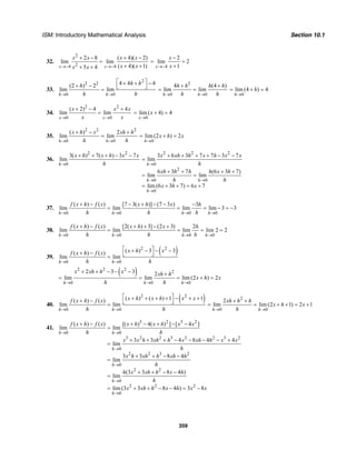 ISM: Introductory Mathematical Analysis Section 10.1
359
32.
2
24 4
2 8 ( 4)( 2)
lim lim
( 4)( 1)5 4x x
x x x x
x xx x→− →−
+ − + −
=
+ ++ + 4
2
lim 2
1x
x
x→−
−
= =
+
33.
2
2 2
0 0
4 4 4(2 ) 2
lim lim
h h
h hh
h h→ →
⎡ ⎤+ + −+ − ⎣ ⎦=
2
0 0
4 (4 )
lim lim
h h
h h h h
h h→ →
+ +
= =
0
lim (4 ) 4
h
h
→
= + =
34.
2 2
0 0
( 2) 4 4
lim lim
x x
x x x
x x→ →
+ − +
=
0
lim ( 4) 4
x
x
→
= + =
35.
2 2 2
0 0
( ) 2
lim lim
h h
x h x xh h
h h→ →
+ − +
=
0
lim (2 ) 2
h
x h x
→
= + =
36.
2 2
0
3( ) 7( ) 3 7
lim
h
x h x h x x
h→
+ + + − − 2 2 2
0
2
0 0
0
3 6 3 7 7 3 7
lim
6 3 7 (6 3 7)
lim lim
lim (6 3 7) 6 7
h
h h
h
x xh h x h x x
h
xh h h h x h
h h
x h x
→
→ →
→
+ + + + − −
=
+ + + +
= =
= + + = +
37.
0 0 0 0
( ) ( ) [7 3( )] (7 3 ) 3
lim lim lim lim 3 3
h h h h
f x h f x x h x h
h h h→ → → →
+ − − + − − −
= = = − = −
38.
0 0 0 0
( ) ( ) [2( ) 3] (2 3) 2
lim lim lim lim 2 2
h h h h
f x h f x x h x h
h h h→ → → →
+ − + + − +
= = = =
39.
( )2 2
0 0
( ) 3 3( ) ( )
lim lim
h h
x h xf x h f x
h h→ →
⎡ ⎤+ − − −+ − ⎣ ⎦=
( )2 2 2
2
0 0 0
2 3 3 2
lim lim lim (2 ) 2
h h h
x xh h x xh h
x h x
h h→ → →
+ + − − − +
= = = + =
40.
( )2 2
0 0
( ) ( ) 1 1( ) ( )
lim lim
h h
x h x h x xf x h f x
h h→ →
⎡ ⎤+ + + + − + ++ − ⎣ ⎦=
2
0 0
2
lim lim (2 1) 2 1
h h
xh h h
x h x
h→ →
+ +
= = + + = +
41.
3 2 3 2
0 0
3 2 2 3 2 2 3 2
0
2 2 3 2
0
2 2
0
2 2 2
0
( ) ( ) [( ) 4( ) ] [ 4 ]
lim lim
3 3 4 8 4 4
lim
3 3 8 4
lim
(3 3 8 4 )
lim
lim (3 3 8 4 ) 3 8
h h
h
h
h
h
f x h f x x h x h x x
h h
x x h xh h x xh h x x
h
x h xh h xh h
h
h x xh h x h
h
x xh h x h x x
→ →
→
→
→
→
+ − + − + − −
=
+ + + − − − − +
=
+ + − −
=
+ + − −
=
= + + − − = −
 
