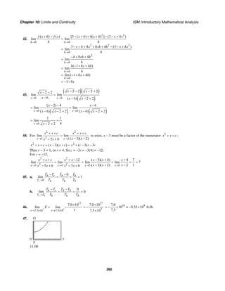 Chapter 10: Limits and Continuity ISM: Introductory Mathematical Analysis
360
42.
2 2
0 0
2 2 2
0
2
0
0
0
( ) ( ) [3 ( ) 4( ) ] (3 4 )
lim lim
3 4 8 4 (3 4 )
lim
8 4
lim
( 1 8 4 )
lim
lim ( 1 8 4 )
1 8
h h
h
h
h
h
f x h f x x h x h x x
h h
x h x xh h x x
h
h xh h
h
h x h
h
x h
x
→ →
→
→
→
→
+ − − + + + − − +
=
− − + + + − − +
=
− + +
=
− + +
=
= − + +
= − +
43.
( )( )
( )6 6
2 2 2 22 2
lim lim
6 ( 6) 2 2x x
x xx
x x x→ →
− − − +− −
=
− − − +
( ) ( )6 6
( 2) 4 6
lim lim
( 6) 2 2 ( 6) 2 2x x
x x
x x x x→ →
− − −
= =
− − + − − +
6
1 1
lim
42 2x x→
= =
− +
44. For
2 2
23 3
lim lim
( 3)( 2)5 6x x
x x c x x c
x xx x→ →
+ + + +
=
− −− +
to exist, x – 3 must be a factor of the numerator 2
x x c+ + :
2 2
( 3)( ) ( 3) 3x x c x x r x r x r+ + = − + = + − −
Thus r – 3 = 1, or r = 4. So c = –3r = –3(4) = –12.
For c = –12,
2 2
2 23 3
12
lim lim
5 6 5 6x x
x x c x x
x x x x→ →
+ + + −
=
− + − + 3 3
( 3)( 4) 4 7
lim lim 7
( 3)( 2) 2 1x x
x x x
x x x→ →
− + +
= = = =
− − −
45. a.
0
0
lim 1
c
h c h h
T h h h
T T T T
T T T→
− −
= = =
b.
0
lim 0
c h
h c h h
T T h h h
T T T T
T T T→
− −
= = =
46.
7 7
17
7.5 10 7.5 10
7.0 10
lim lim
r r
E
r→ × → ×
×
= −
17
7
7.0 10
7.5 10
×
= −
×
10 97.0
10 9.33 10
7.5
= − × ≈ − × ft-lb
47.
0
15
0 5
11.00
 