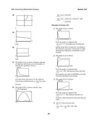 ISM: Introductory Mathematical Analysis Section 10.2
361
48.
–5
–5
5
5
1
49.
5 15
0
10
4.00
50.
0
2
0 5
0.80
51. The graph of C(p) is shown. (Negative amounts
of impurities and money are not reasonable, so
only the first quadrant is shown.)
0
100,000
0 5
As p gets closer and closer to 0, the values of
C(p) increase without bound, so
0
lim ( )
p
C p
→
does
not exist.
52. The graph of P(x) is shown with the value
x = 53.2 indicated.
0 75
0
3500
53.2
lim ( ) 2343.056
x
P x
→
=
2
53.2
lim ( ) 224(53.2) 3.1(53.2) 800
2343.056
x
P x
→
= − −
=
Principles in Practice 10.2
1. The graph of p(x) is shown.
0
10,000
0 10
From the graph, it is apparent that
lim ( ) 0
x
p x
→∞
= . The graph starts out high and
quickly drops down toward zero. According to
this function, a low price corresponds to a high
demand and a high price corresponds to a low
demand.
2. The graph of y(x) is shown.
0
550
0 1000
From the graph, it is apparent that
lim ( ) 500
x
y x
→∞
= . The greatest yearly sales that
the company can expect is $500,000, even with
unlimited spending on advertising.
3. The graph of C(x) is shown.
0
1,000,000
0 1000
From the graph it is apparent that
lim ( )
x
C x
→∞
= ∞ . This indicates that the cost
increases without bound the more units that you
make.
4.
1
lim ( )
x
f x
→
does not exist since
1 1
lim ( ) lim 100 100
x x
f x
− −
→ →
= = while
 