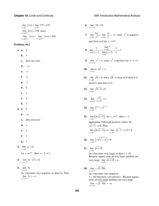 Chapter 10: Limits and Continuity ISM: Introductory Mathematical Analysis
362
1 1
lim ( ) lim 175 175
x x
f x
+ +
→ →
= = .
2.5
lim ( ) 250
x
f x
→
= since
2.5 2.5
lim ( ) lim ( ) 250
x x
f x f x
− +
→ →
= =
Problems 10.2
1. a. 2
b. 3
c. does not exist
d. −∞
e. ∞
f. ∞
g. ∞
h. 0
i. 1
j. 1
k. 1
2. a. 0
b. –∞
c. does not exist
d. ∞
e. 2
f. 1
g. 1
3.
3
lim ( 2)
x
x
+
→
−
As 3x +
→ , then 2 1x − → .
4. 2
1
lim (1 ) 0
x
x
+
→−
− =
5. lim 5
x
x
→−∞
As x becomes very negative, so does 5x. Thus
lim 5
x
x
→−∞
= −∞ .
6. lim 19 19
x→−∞
=
7.
4 30 0
6 6
lim lim
x x
x
x x− −
→ →
= = −∞ since 3
x is negative
and close to 0 for 0x −
→ .
8. 2
2
2
lim 7
7 7
lim 7
1 lim ( 1) 1
x
x
x
x x
→
→
→
= = =
− −
9. 2
lim
x
x
→−∞
= ∞ since 2
x is positive for x → −∞ .
10. 3
lim ( 1)
t
t
→∞
− = ∞
11.
0
lim 0
h
h
+
→
= since h is close to 0 when h is
positive and close to 0.
12.
5
lim 5 0
h
h
−
→
− =
13.
2
3
lim
2x x−
→−
−
= ∞
+
14. 1/ 2 1/ 2
0
lim 2 2
x −
→
=
15. ( )1
lim 4 1
x
x
+
→
− . As 1x +
→ , then x – 1
approaches 0 through positive values. So
1 0x − → . Thus
( )1 1
lim 4 1 4 lim 1 4 0 0
x x
x x
+ +
→ →
− = ⋅ − = ⋅ = .
16. 2
2
lim 4 0
x
x x
+
→
⎛ ⎞− =⎜ ⎟
⎝ ⎠
17. lim 10
x
x
→∞
+
As x becomes very large, so does x + 10.
Because square roots of very large numbers are
very large, lim 10
x
x
→∞
+ = ∞ .
18. lim 1 10
x
x
→−∞
− −
As x becomes very negative,
1 − 10x becomes very positive. Because square
roots of very large numbers are very large,
lim 1 10 .
x
x
→−∞
− − = −∞
 
