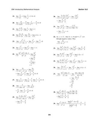 ISM: Introductory Mathematical Analysis Section 10.2
363
19. 1
2
3 1
lim 3 lim 3 0 0
x xx x→∞ →∞
= = ⋅ =
20.
3 4/3
6 6 1 6
lim lim 0 0
5 55x xx x x→∞ →∞
−
= − = − ⋅ =
21.
8
lim lim lim 1 1
3x x x
x x
x x→∞ →∞ →∞
+
= = =
−
22.
2 4 2
lim lim lim ( 1) 1
3 2 2x x x
x x
x x→∞ →∞ →∞
−
= = − = −
− −
23.
2 2
3 3
1 1
lim lim lim 0
4 3x x x
x x
xx x x→−∞ →−∞ →−∞
−
= = =
+ −
24.
3 3
2 2
lim lim lim
1r r r
r r
r
r r→∞ →∞ →∞
= = = ∞
+
25.
3 2 3
2 2
3 2 9 1 3
lim lim
5 5 5
3
lim
5
3
lim
5
t t
t
t
t t t t
t t
t
t
→∞ →∞
→∞
→∞
+ + −
=
−
=
=
= ∞
26.
7 3 7
6 6
5 5
lim lim
3 4 3
5 5 1 5
lim lim 0 0
3 33
x x
x x
x x
x x x
x x
→∞ →∞
→∞ →∞
=
− +
= = ⋅ = ⋅ =
27.
7 7 7 1 7
lim lim lim 0 0
2 1 2 2 2x x xx x x→∞ →∞ →∞
= = ⋅ = ⋅ =
+
28.
3 3 3
2 2
lim lim
(4 1) 4x xx x→−∞ →−∞
=
−
3 3 3
2 1 2
lim 0 0
4 4x x→−∞
= ⋅ = ⋅ =
29.
3 3
3 3
3 4 2 2
lim lim
5 8 1 5x x
x x x
x x x→∞ →∞
− − −
=
− +
2 2
lim
5 5x→∞
−
= = −
30.
3 3
3 2 3
3 2 2 2
lim lim
7 5 2 5
2 2
lim
5 5
x x
x
x x x
x x x→−∞ →−∞
→−∞
− − −
=
− + −
= =
31.
23 3
3 3
lim lim
( 3)( 3)9x x
x x
x xx− −
→ →
+ +
=
+ −−
3
1
lim
3x x−
→
= = −∞
−
32. As 3 ,x −
→ − then 3x → −9 and 2
9 0x− →
through negative values. Thus
23
3
lim .
9x
x
x−
→−
= ∞
−
33.
2 2
2 2
2 3 4 2 2 2
lim lim lim
5 55 7 1 5w w w
w w w
w w w→∞ →∞ →∞
− +
= = =
+ −
34.
3 3
3 3
4 3 3
lim lim lim ( 3) 3
1x x x
x x
x x→∞ →∞ →∞
− −
= = − = −
−
35.
2 3 3
2 2
6 4
lim lim lim
74 5 7 7x x x
x x x x
x x x→∞ →∞ →∞
− +
= = = −∞
−+ − −
36.
3 3
3 3
3
lim lim lim ( 1) 1
1x x x
x x x
x x x→−∞ →−∞ →−∞
− −
= = − = −
+ +
37.
2
23 3
3
5 14 3 (5 1)( 3)
lim lim
( 3)3
5 1
lim
16
3
16
3
x x
x
x x x x
x xx x
x
x
− −
−
→− →−
→−
+ − − +
=
++
−
=
−
=
−
=
38.
2
23 3
3
4 3 ( 1)( 3)
lim lim
( 1)( 3)2 3
1 2 1
lim
1 4 2
t t
t
t t t t
t tt t
t
t
→ →
→
− + − −
=
+ −− −
−
= = =
+
39.
( )
( )
2
2
1
2 21
1
lim 3 1
3 1 1 1
lim
2 21 lim 1
x
x
x
x x
x x
x x
→
→
→
− +
− + −
= = = −
+ +
 