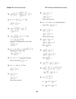 Chapter 10: Limits and Continuity ISM: Introductory Mathematical Analysis
364
40.
( )3 2
3 2
1
1
1
lim 3
3 4
lim 4
2 1 lim (2 1) 1
x
x
x
x x
x x
x x
→−
→−
→−
−
− −
= = =
+ + −
41. As 1x +
→ , then
1
1x
→ ∞
−
. Thus
1
1
lim 1
1x x+
→
⎡ ⎤
+ = ∞⎢ ⎥−⎣ ⎦
42.
5 3 5
5 2 5
2 1
lim lim
4
lim ( 1) 1
x x
x
x x x
x x x→−∞ →−∞
→−∞
+ −
− = −
−
= − = −
43.
2
27
1
lim
49x
x
x
−
→−
+
−
. As 7x −
→ − , then
2
1 50x + → and 2
49x −
approaches 0 through positive values. Thus
2
2
1
49
x
x
+
→ ∞
−
.
44. As 2 ,x +
→ − then x → −2 and 4
16 0x− →
through positive values. Thus,
42
lim .
16x
x
x
+
→−
= −∞
−
45. As 0x +
→ , 2
x x+ approaches 0 through
positive values. Thus
2
5
x x
→ ∞
+
.
46. As x → ∞ , then
1
0
x
→ . Thus
1
lim
x
x
x→∞
⎛ ⎞
+ = ∞⎜ ⎟
⎝ ⎠
.
47.
1
lim
1x
x
x−
→
= −∞
−
1
lim
1x
x
x+
→
= ∞
−
Answer: does not exist
48.
1/ 2
1
lim
2 1x x−
→
= −∞
−
1/ 2
1
lim
2 1x x+
→
= ∞
−
Answer: does not exist
49. As 1 ,x +
→ then 1 − x → 0 through negative
values. Thus,
1
5
lim .
1x x+
→
−
= ∞
−
50.
3
7
lim
3x x+
→
⎛ ⎞
− = −∞⎜ ⎟−⎝ ⎠
3
7
lim
3x x−
→
⎛ ⎞
− = +∞⎜ ⎟−⎝ ⎠
Answer: does not exist.
51.
0 0
lim lim 0
x x
x x
+ +
→ →
= =
0 0
lim lim ( ) 0
x x
x x
− −
→ →
= − =
Thus,
0
lim 0.
x
x
→
=
52.
0 0
1 1
lim lim
x xx x+ +
→ →
= = ∞
0 0
1 1
lim lim
x xx x− −
→ →
⎛ ⎞
= − = ∞⎜ ⎟
⎝ ⎠
Thus,
0
1
lim .
x x→
= ∞
53.
1
lim lim lim 1 1
x x x
x x
x x→−∞ →−∞ →−∞
+
= = =
54.
2 2 3
2 3
3
3
3 2 3 3 2
lim lim
1
2
lim lim ( 2) 2
x x
x x
x x x
x x x x
x
x
→∞ →∞
→∞ →∞
⎡ ⎤ + −
− =⎢ ⎥
+ +⎢ ⎥⎣ ⎦
−
= = − = −
55.
2 if 2
( )
1 if 2
x
f x
x
≤⎧
= ⎨
>⎩
a.
2 2
lim ( ) lim 1 1
x x
f x
+ +
→ →
= =
b.
2 2
lim ( ) lim 2 2
x x
f x
− −
→ →
= =
 