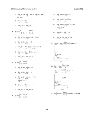 ISM: Introductory Mathematical Analysis Section 10.2
365
c.
2 2
lim ( ) lim ( )
x x
f x f x
+ −
→ →
≠ , so
2
lim ( )
x
f x
→
does
not exist.
d. lim ( ) lim 1 1
x x
f x
→∞ →∞
= =
e. lim ( ) lim 2 2
x x
f x
→−∞ →−∞
= =
56. 2
if 2
( )
2 4 if 2
x x
f x
x x x
≤⎧⎪
= ⎨
− + − >⎪⎩
a. 2
2 2
lim ( ) lim ( 2 4 ) 2
x x
f x x x
+ +
→ →
= − + − =
b.
2 2
lim ( ) lim 2
x x
f x x
− −
→ →
= =
c.
2 2 2
lim ( ) lim ( ) lim ( ) 2
x x x
f x f x f x
+ −→ → →
= = =
d. 2
lim ( ) lim ( 2 4 )
x x
f x x x
→∞ →∞
= − + − = −∞
e. lim ( ) lim
x x
f x x
→−∞ →−∞
= = −∞
57.
if 0
( )
if 0
x x
g x
x x
<⎧
= ⎨
− >⎩
a.
0 0
lim ( ) lim ( ) 0
x x
g x x
+ +
→ →
= − =
b.
0 0
lim ( ) lim 0
x x
g x x
− −
→ →
= =
c.
0 0
lim ( ) lim ( ) 0
x x
g x g x
+ −
→ →
= = , so
0
lim ( ) 0
x
g x
→
=
d. lim ( ) lim ( )
x x
g x x
→∞ →∞
= − = −∞
e. lim ( ) lim
x x
g x x
→−∞ →−∞
= = −∞
58.
2
if 0
( )
if 0
x x
g x
x x
⎧ <⎪
= ⎨
>⎪⎩
a.
0 0
lim ( ) lim 0
x x
g x x
+ +
→ →
= =
b. 2
0 0
lim ( ) lim 0
x x
g x x
− −
→ →
= =
c.
0 0
lim ( ) lim ( ) 0
x x
g x g x
+ −
→ →
= = , so
0
lim ( ) 0
x
g x
→
=
d. lim ( ) lim
x x
g x x
→∞ →∞
= = ∞
e. 2
lim ( ) lim
x x
g x x
→−∞ →−∞
= = ∞
59.
5000
lim lim 6
q q
c
q→−∞ →∞
⎛ ⎞
= +⎜ ⎟
⎝ ⎠
= 0 + 6 = 6
c
6
q
lim c = 6
q→∞
5000
60.
7 12,000
lim lim
q q
q
c
q→∞ →∞
+
=
12,000
lim 7 7 0 7
q q→∞
⎛ ⎞
= + = + =⎜ ⎟
⎝ ⎠
c
7
q
12,000
lim c = 7
12,000
qc = 7 +
q→∞
61.
2000
lim 50,000 50,000 0 50,000
1t t→∞
⎛ ⎞
− = − =⎜ ⎟+⎝ ⎠
 