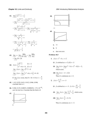 Chapter 10: Limits and Continuity ISM: Introductory Mathematical Analysis
366
62. 2
lim
x
x x x
→∞
⎛ ⎞+ −⎜ ⎟
⎝ ⎠
2 2
2
lim
x
x x x x x x
x x x→∞
⎛ ⎞⎛ ⎞+ − + +⎜ ⎟⎜ ⎟
⎝ ⎠⎝ ⎠=
+ +
( )2 2
2
2
lim lim
1
1
x x
x x x x
x x x x x
x
→∞ →∞
+ −
= =
⎛ ⎞+ + + +⎜ ⎟
⎝ ⎠
lim
1
1
x
x
x x
x
→∞
=
+ +
1
lim lim
11
1 11 1
x x
x
x
xx
→∞ →∞
= =
⎛ ⎞
+ ++ +⎜ ⎟⎜ ⎟
⎝ ⎠
1 1
21 0 1
= =
+ +
63.
900 900
lim lim lim
10 45 45x x x
x x
y
x x→∞ →∞ →∞
= =
+
lim 20 20
x→∞
= =
64.
3
2 if 2
( )
( 1) if 2
x x
f x
x k x x
⎧ − <⎪
= ⎨
+ + ≥⎪⎩
2 2
lim ( ) lim 2 0
x x
f x x
− −
→ →
= − =
3
2 2
lim ( ) lim ( 1) 8 3
x x
f x x k x k
+ +
→ →
⎡ ⎤= + + = +
⎣ ⎦
If
2
lim ( )
x
f x
→
exists, then 8 + 3k = 0. So
8
3
k = − .
65. 1, 0.5, 0.525, 0.631, 0.912, 0.986, 0.998;
conclude limit is 1.
66. 0.368, 0.135, 0.00674, 0.0000454, 44
3.72 10 ,−
×
can’t do last two. Conclude that the limit is 0.
67.
–1
4
0 1
0
68.
0
10
–10
–5
–∞
69. 20
0
0 5
a. 11
b. 9
c. does not exist
Problems 10.3
1. 3
( ) 5 ;f x x x= − x = 2
(i) f is defined at x = 2: f(2) = −2
(ii) 3 3
2 2
lim ( ) lim ( 5 ) 2 5(2) 2,
x x
f x x x
→ →
= − = − = −
which exists.
(iii)
2
lim ( ) 2 (2)
x
f x f
→
= − =
Thus f is continuous at x = 2.
2.
3
( ) ;
5
x
f x
x
−
= x = −3
(i) f is defined at x = −3:
6 2
( 3)
15 5
f
−
− = =
−
(ii)
3 3
3 2
lim ( ) lim ,
5 5x x
x
f x
x→− →−
−
= = which exists
(iii)
3
2
lim ( ) ( 3)
5x
f x f
→−
= = −
Thus f is continuous at x = −3.
 