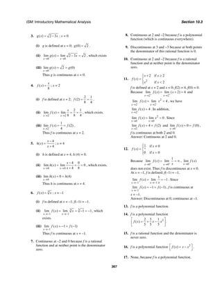 ISM: Introductory Mathematical Analysis Section 10.3
367
3. ( ) 2 3g x x= − ; x = 0
(i) g is defined at x = 0; (0) 2g = .
(ii)
0 0
lim ( ) lim 2 3 2
x x
g x x
→ →
= − = , which exists
(iii)
0
lim ( ) 2 (0)
x
g x g
→
= =
Thus g is continuous at x = 0.
4. ( )
8
x
f x = ; x = 2
(i) f is defined at x = 2;
2 1
(2)
8 4
f = = .
(ii)
2 2
2 1
lim ( ) lim
8 8 4x x
x
f x
→ →
= = = , which exists.
(iii)
2
1
lim ( ) (2)
4x
f x f
→
= = .
Thus f is continuous at x = 2.
5.
4
( )
4
x
h x
x
−
=
+
; x = 4
(i) h is defined at x = 4, h (4) = 0.
(ii)
4 4
4 0
lim ( ) lim 0
4 8x x
x
h x
x→ →
−
= = =
+
, which exists.
(iii)
4
lim ( ) 0 (4)
x
h x h
→
= =
Thus h is continuous at x = 4.
6. 3
( )f x x= ; x = –1
(i) f is defined at x = –1; f(–1) = –1.
(ii) 33
1 1
lim ( ) lim 1 1
x x
f x x
→− →−
= = − = − , which
exists.
(iii)
1
lim ( ) 1 ( 1)
x
f x f
→−
= − = −
Thus f is continuous at x = –1.
7. Continuous at –2 and 0 because f is a rational
function and at neither point is the denominator
zero.
8. Continuous at 2 and –2 because f is a polynomial
function (which is continuous everywhere).
9. Discontinuous at 3 and −3 because at both points
the denominator of this rational function is 0.
10. Continuous at 2 and –2 because f is a rational
function and at neither point is the denominator
zero.
11. 2
2 if 2
( )
if 2
x x
f x
x x
+ ≥⎧⎪
= ⎨
<⎪⎩
f is defined at x = 2 and x = 0; f(2) = 4, f(0) = 0.
Because
2 2
lim ( ) lim ( 2) 4
x x
f x x
+ +
→ →
= + = and
2
2 2
lim ( ) lim 4
x x
f x x
− −
→ →
= = , we have
2
lim ( ) 4
x
f x
→
= . In addition,
2
0 0
lim ( ) lim 0
x x
f x x
→ →
= = . Since
2
lim ( ) 4 (2)
x
f x f
→
= = and
0
lim ( ) 0 (0)
x
f x f
→
= = ,
f is continuous at both 2 and 0.
Answer: Continuous at 2 and 0.
12.
1 if 0
( )
0 if 0
x
x
f x
x
⎧ ≠⎪
= ⎨
=⎪⎩
Because
0 0
1
lim ( ) lim
x x
f x
x+ +
→ →
= = ∞ ,
0
lim ( )
x
f x
→
does not exist. Thus f is discontinuous at x = 0.
At x = –1, f is defined; f(–1) = –1.
1 1
1
lim ( ) lim 1
x x
f x
x→− →−
= = − . Since
1
lim ( ) 1 ( 1)
x
f x f
→−
= − = − , f is continuous at
x = –1.
Answer: Discontinuous at 0, continuous at –1.
13. f is a polynomial function.
14. f is a polynomial function
22 3 1
( ) .
5 5 5
f x x x
⎡ ⎤
= + −⎢ ⎥
⎣ ⎦
15. f is a rational function and the denominator is
never zero.
16. f is a polynomial function 2
( )f x x x⎡ ⎤= −
⎣ ⎦
.
17. None, because f is a polynomial function.
 