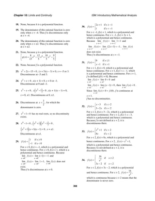 Chapter 10: Limits and Continuity ISM: Introductory Mathematical Analysis
368
18. None, because h is a polynomial function.
19. The denominator of this rational function is zero
only when x = –4. Thus f is discontinuous only
at x = –4.
20. The denominator of this rational function is zero
only when x = ±2. Thus f is discontinuous only
at x = ±2.
21. None, because g is a polynomial function.
6 4 28 12 18 9
( )
15 5 5 5
g x x x x
⎡ ⎤
= − + −⎢ ⎥
⎣ ⎦
22. None, because f is a polynomial function.
23. 2
2 15 0x x+ − = , (x + 5)(x – 3) = 0, x = –5 or 3.
Discontinuous at –5 and 3.
24. 2
0x x+ = , x(x + 1) = 0, x = 0 or –1.
Discontinuous at 0 and –1.
25. 3
0x x− = , ( )2
1 0x x − = , x(x + 1)(x – 1) = 0,
x = 0, ±1. Discontinuous at 0, ±1.
26. Discontinuous at
3
,
2
x = for which the
denominator is zero.
27. 2
1 0x + = has no real roots, so no discontinuity
exists.
28. 4
1 0x − = , ( )( )2 2
1 1 0x x+ − = ,
( )2
1 ( 1)( 1) 0x x x+ + − = , x = ±1.
Discontinuous at ±1.
29.
1 if 0
( )
1 if 0
x
f x
x
≥⎧
= ⎨
− <⎩
For x < 0, f(x) = –1, which is a polynomial and
hence continuous. For x > 0, f(x) = 1, which is a
polynomial and hence continuous. Because
0 0
lim ( ) lim ( 1) 1
x x
f x
− −
→ →
= − = − and
0 0
lim ( ) lim 1 1
x x
f x
+ +
→ →
= = ,
0
lim ( )
x
f x
→
does not
exist.
Thus f is discontinuous at x = 0.
30.
2 1 if 1
( )
1 if 1
x x
f x
x
+ ≥ −⎧
= ⎨
< −⎩
For x < –1, f(x) = 1, which is a polynomial and
hence continuous. For x > –1, f(x) = 2x + 1,
which is a polynomial and hence continuous.
Because
1 1
lim ( ) lim 1 1
x x
f x
− −
→− →−
= = and
1 1
lim ( ) lim (2 1) 1
x x
f x x
+ +
→− →−
= + = − ,
1
lim ( )
x
f x
→−
does not exist.
Thus f is discontinuous at x = –1.
31.
0 if 1
( )
1 if 1
x
f x
x x
≤⎧
= ⎨
− >⎩
For x < 1, f(x) = 0, which is a polynomial and
hence continuous. For x > 1, f(x) = x – 1, which
is a polynomial and hence continuous. For x = 1,
f is defined [f(1) = 0]. Because
1 1
lim ( ) lim 0 0
x x
f x
− −
→ →
= = and
1 1
lim ( ) lim ( 1) 0
x x
f x x
+ +
→ →
= − = , then
1
lim ( ) 0
x
f x
→
= .
Since
1
lim ( ) 0 (0)
x
f x f
→
= = , f is continuous at
x = 1.
f has no discontinuities.
32.
3 if 2
( )
3 2 if 2
x x
f x
x x
− >⎧
= ⎨
− <⎩
For x < 2, f(x) = 3 – 2x, which is a polynomial
and hence continuous. For x > 2, f(x) = x – 3,
which is a polynomial and hence continuous.
Because f is not defined at x = 2, it is
discontinuous there.
33.
2
1 if 2
( )
8 if 2
x x
f x
x x
⎧ + >⎪
= ⎨
<⎪⎩
For x < 2, f(x) = 8x, which is a polynomial and
hence continuous. For x > 2, 2
( ) 1,f x x= +
which is a polynomial and hence continuous.
Because f is not defined at x = 2, it is
discontinuous there.
34. 2
16
if 2
( )
3 2 if 2
x
f x x
x x
⎧
≥⎪
= ⎨
⎪ − <⎩
For x < 2, f(x) = 3x − 2, which is a polynomial
and hence continuous. For x > 2,
2
16
( ) ,f x
x
=
which is continuous because x > 2 means that the
denominator is never zero.
 