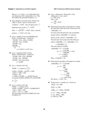 Chapter 1: Applications and More Algebra ISM: Introductory Mathematical Analysis
36
Hence w = 1, 5. But w = 5 is impossible since
one dimension of the original plot is 4 m. Thus
the width of the pavement should be 1 m.
8. Since diameter of circular end is 140 mm, the
radius is 70 mm. Area of circular end is
2 2
(radius) (70) .π = π Area of square end is 2
.x
Equating areas, we have 2 2
(70) .x = π
Thus 2
(70) 70 .x = ± π = ± π Since x must be
positive, 70 124x = π ≈ mm.
9. Let q = number of tons for $560,000 profit.
Profit = Total Revenue – Total Cost
560,000 134 (82 120,000)
560,000 52 120,000
680,000 52
680,000
52
13,076.9 13,077 tons.
q q
q
q
q
q
= − +
= −
=
=
≈ ≈
10. Let q = required number of units.
Profit = Total Revenue – Total Cost
150,000 50 (25 500,000)
150,000 25 500,000
650,000 25 , from which
26,000
q q
q
q
q
= − +
= −
=
=
11. Let x = amount at 6% and
20,000 – x = amount at
1
7 %.
2
x(0.06) + (20,000 – x)(0.075) = 1440
–0.015x + 1500 = 1440
–0.015x = –60
x = 4000, so 20,000 – x = 16,000. Thus the
investment should be $4000 at 6% and $16,000
at
1
7 %.
2
12. Let x = amount at 6% and
20,000 – x = amount at 7%.
x(0.06) + (20,000 – x)(0.07) = 20,000(0.0675)
–0.01x + 1400 = 1350
–0.01x = –50, so x = 5000
The investment consisted of $5000 at 6% and
$15,000 at 7%.
13. Let p = selling price. Then profit = 0.2p.
selling price = cost + profit
p = 3.40 + 0.2p
0.8p = 3.40
3.40
$4.25
0.8
p = =
14. Following the procedure in Example 6 we obtain
the total value at the end of the second year to be
2
1,000,000(1 ) .r+
So at the end of the third year, the accumulated
amount will be 2
1,000,000(1 )r+ plus the
interest on this, which is 2
1,000,000(1 ) .r r+
Thus the total value at the end of the third year
will be 2 2
3
1,000,000(1 ) 1,000,000(1 )
1,000,000(1 ) .
r r r
r
+ + +
= +
This must equal $1,125,800.
3
3
1,000,000(1 ) 1,125,800
1,125,800
(1 ) 1.1258
1,000,000
1 1.04029
0.04029
r
r
r
r
+ =
+ = =
+ ≈
≈
Thus r ≈ 0.04029 ≈ 4%.
15. Following the procedure in Example 6 we obtain
2
2
3,000,000(1 ) 3,245,000
649
(1 )
600
649
1
600
649
1
600
2.04 or 0.04
r
r
r
r
r
+ =
+ =
+ = ±
= − ±
≈ −
We choose 0.04 4%.r ≈ =
16. Total revenue = variable cost + fixed cost
100 2 1200q q= +
50 600q q= +
2
2500 1200 360,000q q q= + +
2
0 1300 360,000q q= − +
0 = (q – 400)(q – 900)
q = 400 or q = 900
 