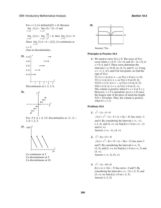 ISM: Introductory Mathematical Analysis Section 10.4
369
For x = 2, f is defined [f(2) = 4]. Because
2 2
lim ( ) lim (3 2) 4
x x
f x x
− −
→ →
= − = and
22 2
16
lim ( ) lim 4,
x x
f x
x+ +
→ →
= = then
2
lim ( ) 4.
x
f x
→
=
Since
2
lim ( ) 4 (2),
x
f x f
→
= = f is continuous at
x = 2.
f has no discontinuities.
35. y
0.34
0.28
0.22
0.16
0.10
x
54321
Discontinuous at 1, 2, 3, 4.
36. y
5
x
5
For –3.5 ≤ x ≤ 3.5, discontinuities at –3, –2, –
1, 0, 1, 2, 3.
37. y
1000
x
20
f is continuous at 2.
f is discontinuous at 5.
f is discontinuous at 10.
38.
10–10
–2
2
Answer: Yes
Principles in Practice 10.4
1. We need to solve V(x) > 0. The zeros of V(x)
occur when x = 0, 8 – 2x = 0, and 10 – 2x = 0, or
x = 0, 4, and 5. These zeros determine the
intervals (–∞, 0) (0, 4), (4, 5), and (5, ∞). Using
x = –1, 1, 4.5, and 6 for test points, we find the
sign of V(x):
V(–1) = (–)(+)(+) = –, so V(x) < 0 on (–∞, 0);
V(1) = (+)(+)(+) = +, so V(x) > 0 on (0, 4);
V(4.5) = (+)(–)(+) = –, so V(x) < 0 on (4, 5);
V(6) = (+)(–)(–) = +, so V(x) > 0 on (5, ∞).
The volume is positive when 0 < x < 4 or 5 < x.
However, x > 5 is unrealistic (as is x < 0) since
the longest side of the piece of metal has length
2(5) = 10 inches. Thus, the volume is positive
when 0 < x < 4.
Problems 10.4
1. 2
3 4 0x x− − >
2
( ) 3 4 ( 1)( 4)f x x x x x= − − = + − has zeros –1
and 4. By considering the intervals (–∞, –1),
(–1, 4), and (4, ∞), we find f(x) > 0 on (–∞, –1)
and (4, ∞).
Answer: (–∞, –1), (4, ∞)
2. 2
8 15 0x x− + >
2
( ) 8 15 ( 3)( 5)f x x x x x= − + = − − has zeros 3
and 5. By considering the intervals (–∞, 3),
(3, 5), and (5, ∞), we find f(x) > 0 on (–∞, 3) and
(5, ∞).
Answer: (–∞, 3), (5, ∞)
3. 2
3 10 0x x− − ≤
f(x) = (x + 2)(x − 5) has zeros −2 and 5. By
considering the intervals (−∞, −2), (−2, 5), and
(5, ∞), we find f(x) < 0 on (−2, 5).
Answer: [−2, 5]
 