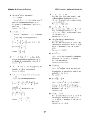 Chapter 10: Limits and Continuity ISM: Introductory Mathematical Analysis
370
4. 2
14 5 0x x− − ≤ , or equivalently,
2
5 14 0x x+ − ≥
2
( ) 5 14 ( 7)( 2)f x x x x x= + − = + − has zeros –7
and 2. By considering the intervals (–∞, –7),
(–7, 2), and (2, ∞), we find f(x) ≥ 0 on (–∞, –7)
and (2, ∞).
Answer: (–∞, –7], [2, ∞)
5. 2
2 11 14 0x x+ + <
2
( ) 2 11 14 (2 7)( 2)f x x x x x= + + = + + has zeros
7
2
− and –2. By considering the intervals
7
,
2
⎛ ⎞
−∞ −⎜ ⎟
⎝ ⎠
,
7
, 2
2
⎛ ⎞
− −⎜ ⎟
⎝ ⎠
, and (–2, ∞), we find
f(x) < 0 on
7
, 2
2
⎛ ⎞
− −⎜ ⎟
⎝ ⎠
.
Answer:
7
, 2
2
⎛ ⎞
− −⎜ ⎟
⎝ ⎠
6. 2
4 0x − < . 2
( ) 4 ( 2)( 2)f x x x x= − = + − has
zeros ±2. By considering the intervals (–∞, –2),
(–2, 2), and (2, ∞), we find f(x) < 0 on (–2, 2).
Answer: (–2, 2)
7. 2
4 0x + < . Since 2
4x + is always positive, the
inequality 2
4 0x + < has no solution.
Answer: no solution
8. 2
2 2 0x x− − ≤ . 2
( ) 2 2f x x x= − − has zeros
1 17
4
±
. By considering the intervals
1 17
,
4
⎛ ⎞−
−∞⎜ ⎟⎜ ⎟
⎝ ⎠
,
1 17 1 17
,
4 4
⎛ ⎞− +
⎜ ⎟⎜ ⎟
⎝ ⎠
, and
1 17
,
4
⎛ ⎞+
∞⎜ ⎟⎜ ⎟
⎝ ⎠
, we find f(x) < 0 on
1 17 1 17
,
4 4
⎛ ⎞− +
⎜ ⎟⎜ ⎟
⎝ ⎠
.
Answer:
1 17 1 17
,
4 4
⎡ ⎤− +
⎢ ⎥
⎢ ⎥⎣ ⎦
9. (x + 2)(x – 3)(x + 6) ≤ 0
f(x) = (x + 2)(x – 3)(x + 6) has zeros –2, 3, and
–6. By considering the intervals (–∞, –6),
(–6, –2), (–2, 3), and (3, ∞), we find f(x) < 0 on
(–∞, –6) and (–2, 3).
Answer: (–∞, –6], [–2, 3]
10. (x + 5)(x + 2)(x − 7) ≤ 0
f(x) = (x + 5)(x + 2)(x − 7) has zeros −5, −2 and
7. By considering the intervals (−∞, −5),
(−5, −2), (−2, 7) and (7, ∞), we find f(x) < 0 on
(−∞, −5) and (−2, 7).
Answer: (−∞, −5], [−2, 7]
11. –x(x – 5)(x + 4) > 0, or equivalently,
x(x – 5)(x + 4) < 0.
f(x) = x(x – 5)(x + 4) has zeros, 0, 5, and –4. By
considering the intervals (–∞, –4), (–4, 0), (0, 5),
and (5, ∞), we find f(x) < 0 on (–∞, –4) and
(0, 5).
Answer: (–∞, –4), (0, 5)
12. 2
( 2) 0x + >
2
( ) ( 2)f x x= + has –2 as zero. By considering
the intervals (–∞, –2) and (–2, ∞), we find
f(x) > 0 on both intervals.
Answer: (–∞, –2), (–2, ∞)
13. 3
4 0x x+ ≥
( )2
( ) 4f x x x= + has 0 as the only (real) zero.
By considering the intervals (–∞, 0) and (0, ∞),
we find f(x) > 0 on (0, ∞).
Answer: [0, ∞)
14. ( )2 2
( 2) 1 0x x+ − <
( )2 2 2
( ) ( 2) 1 ( 2) ( 1)( 1)f x x x x x x= + − = + + −
has zeros –2, –1, and 1. By considering the
intervals (–∞, –2), (–2, –1), (–1, 1), and (1, ∞),
we find f(x) < 0 on (–1, 1).
Answer: (–1, 1)
15. 3 2
8 15 0x x x+ + ≤
f(x) = x(x + 3)(x + 5) has zeros 0, –3, and −5. By
considering the intervals (−∞, −5), (−5, −3),
(−3, 0), and (0, ∞), we find f(x) < 0 on (−∞, −5)
and (−3, 0).
Answer: (−∞, −5], [−3, 0]
 