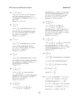 ISM: Introductory Mathematical Analysis Section 10.4
371
16. 3 2
6 9 0x x x+ + <
2 2
( ) ( 6 9) ( 3)f x x x x x x= + + = + has zeros −3
and 0. By considering the intervals (∞, −3),
(−3, 0) and (0, ∞), we find f(x) < 0 on (−∞, −3)
and (−3, 0).
Answer: (−∞, −3), (−3, 0)
17.
2
0
9
x
x
<
−
2
( )
9
x
f x
x
=
−
is discontinuous when x = ±3;
f has 0 as a zero. By considering the intervals
(–∞, –3), (–3, 0), (0, 3), and (3, ∞), we find
f(x) < 0 on (–∞, –3) and (0, 3).
Answer: (–∞, –3), (0, 3)
18.
2
1
0
x
x
−
<
2
1
( )
x
f x
x
−
= is discontinuous at x = 0; f has
zeros at ±1. By considering the intervals
(−∞, −1), (−1, 0), (0, 1), and (1, ∞), we find
f(x) < 0 on (–∞, –1) and (0, 1).
Answer: (–∞, –1), (0, 1)
19.
4
0
1x
≥
−
4
( )
1
f x
x
=
−
is discontinuous when x = 1, and
f(x) = 0 has no root. By considering the intervals
(–∞, 1) and (1, ∞), we find f(x) > 0 on (1, ∞).
Note also that f(x) ≠ 0 for any x.
Answer: (1, ∞)
20.
2
3
0
5 6x x
>
− +
3
( )
( 2)( 3)
f x
x x
=
− −
is never zero, but is
discontinuous when x = 2, 3. By considering the
intervals (–∞, 2), (2, 3),and (3, ∞), we find
f(x) > 0 on (–∞, 2) and (3, ∞).
Answer: (–∞, 2), (3, ∞)
21.
2
2
6
0
4 5
x x
x x
− −
≥
+ −
2
2
6 ( 3)( 2)
( )
( 5)( 1)4 5
x x x x
f x
x xx x
− − − +
= =
+ −+ −
is
discontinuous at x = –5 and x = 1; f has zeros 3
and –2. By considering the intervals (–∞, –5),
(–5, –2), (–2, 1), (1, 3), and (3, ∞), we find
f(x) > 0 on (–∞, –5), (–2, 1), and (3, ∞).
Answer: (–∞, –5), [–2, 1), [3, ∞)
22.
2
2
4 5
0
3 2
x x
x x
+ −
≤
+ +
2
2
4 5 ( 5)( 1)
( )
( 2)( 1)3 2
x x x x
f x
x xx x
+ − + −
= =
+ ++ +
is
discontinuous at x = −1 and −2; f has zeros −5
and 1. By considering the intervals (−∞, −5),
(−5, −2), (−2, −1), (−1, 1), and (1, ∞), we find
f(x) < 0 on (−5, −2) and (−1, 1).
Answer: [−5, −2), (−1, 1]
23.
2
3
0
6 5x x
≤
+ +
2
3 3
( )
( 5)( 1)6 5
f x
x xx x
= =
+ ++ +
is never zero,
but is discontinuous at x = –5 and x = –1. By
considering the intervals (–∞, –5), (–5, –1), and
(–1, ∞), we find that f(x) < 0 on (–5, –1).
Answer: (–5, –1)
24.
2
2 1
0
x
x
+
≤
2
2 1
( )
x
f x
x
+
= is discontinuous at x = 0 and f has
1
2
− as a zero. By considering the intervals
1
,
2
⎛ ⎞
−∞ −⎜ ⎟
⎝ ⎠
,
1
, 0
2
⎛ ⎞
−⎜ ⎟
⎝ ⎠
, and (0, ∞), we find
f(x) < 0 on
1
,
2
⎛ ⎞
−∞ −⎜ ⎟
⎝ ⎠
.
Answer:
1
,
2
⎛ ⎤
−∞ −⎜ ⎥
⎝ ⎦
25. 2
2 2x x+ ≥ , or equivalently, 2
2 2 0x x+ − ≥ .
2
( ) 2 2f x x x= + − has zeros 1 3− ± . By
considering the intervals ( )– , –1– 3∞
( )1 3, 1 3− − − + , and ( )1 3,− + ∞ , we find
f(x) > 0 on ( ), 1 3−∞ − − and ( )1 3,− + ∞ .
Answer: ( ), 1 3 , –1 3,⎤ ⎡−∞ − − + ∞
⎦ ⎣
 