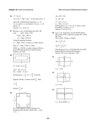 Chapter 10: Limits and Continuity ISM: Introductory Mathematical Analysis
372
26. 4
16 0x − ≥ .
( )2
( ) 4 ( 2)( 2)f x x x x= + + − has (real) zeros –2
and 2. By considering the intervals (–∞, –2),
(–2, 2), and (2, ∞), we find f(x) > 0 on (–∞, –2)
and (2, ∞).
Answer: (–∞, –2], [2, ∞)
27. Revenue = (no. of units)(price per unit). We
want
2
2
(28 0.2 ) 750
0.2 28 750 0
140 3750 0
q q
q q
q q
− ≥
− + ≤
− + ≤
Using the quadratic formula,
2
140 3750 0q q− + = when q ≈ 36.09, 103.91.
Thus 2
140 3750 0q q− + ≤ when
36.09 ≤ q ≤ 103.91, so sales revenue will be at
least $750 when between 37 and 103 units,
inclusive, are sold.
28.
1
x
x
2
x
x
21
(2 2 )(1 2 )
16
x x− − ≥
2
64 96 11 0x x− + ≥
(8x – 11)(8x – 1) ≥ 0
Solving gives
1
8
x ≤ or
11
8
x ≥ . From the
diagram, clearly, x cannot exceed
1
2
. Thus
1
8
x ≤ .
Answer:
1
8
mi
29.
x – 8
4 4
4 4
4 4
4 4
x – 8
If x is the length of a side of the piece of
aluminum, then the box will be 4 by x – 8 by
x – 8.
2
4( 8) 324x − ≥
2
( 8) 81x − ≥
2
16 17 0x x− − ≥
(x – 17)(x + 1) ≥ 0
Solving gives x ≤ –1 or x ≥ 17. Since x must
be positive, we have x ≥ 17.
Answer: 17 in. by 17 in.
30. Let n = no. of persons over the 50 that attend.
Then each of 50 + n persons will pay 50 – 0.50n.
We want
(50 + n)(50 – 0.50n) ≥ 50(50)
21
25 0
2
n n− ≥
1
25 0
2
n n
⎛ ⎞
− ≥⎜ ⎟
⎝ ⎠
Solving gives 0 ≤ n ≤ 50. Thus the size of the
group is between 50 and 100 inclusive.
Answer: 50 ≤ size of group ≤ 100
31.
–10
10
–10 10
(–∞, –7.72]
32.
–5
5
–5 5
(–∞, 1.51)
33.
5
5
–5
–5
(–∞, –0.5), (0.667, ∞)
 