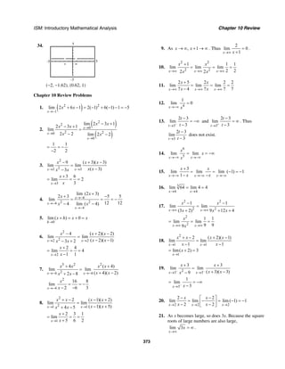 ISM: Introductory Mathematical Analysis Chapter 10 Review
373
34.
–5
–5
5
5
(−2, −1.62), (0.62, 1)
Chapter 10 Review Problems
1. ( )2 2
1
lim 2 6 1 2( 1) 6( 1) 1 5
x
x x
→−
+ − = − + − − = −
2.
( )
( )
2
2
0
2 20
0
lim 2 3 1
2 3 1
lim
2 2 lim 2 2
x
x
x
x x
x x
x x
→
→
→
− +
− +
=
− −
1 1
2 2
= = −
−
3.
2
23 3
9 ( 3)( 3)
lim lim
( 3)3x x
x x x
x xx x→ →
− + −
=
−−
3
3 6
lim 2
3x
x
x→
+
= = =
4. 4
2 24
4
lim (2 3)
2 3 5 5
lim
12 124 lim ( 4)
x
x
x
x
x
x x
→−
→−
→−
+
+ −
= = = −
− −
5.
0
lim ( ) 0
h
x h x x
→
+ = + =
6.
2
22 2
4 ( 2)( 2)
lim lim
( 2)( 1)3 2x x
x x x
x xx x→ →
− + −
=
− −− +
2
2 4
lim 4
1 1x
x
x→
+
= = =
−
7.
3 2 2
24 4
4 ( 4)
lim lim
( 4)( 2)2 8x x
x x x x
x xx x→− →−
+ +
=
+ −+ −
2
4
16 8
lim
2 6 3x
x
x→−
= = −
− −
8.
2
21 1
2 ( 1)( 2)
lim lim
( 1)( 5)4 5x x
x x x x
x xx x→ →
+ − − +
=
− ++ −
1
2 3 1
lim
5 6 2x
x
x→
+
= = =
+
9. As , 1x x→ ∞ + → ∞ . Thus
2
lim 0
1x x→∞
=
+
.
10.
2 2
2 2
1 1 1
lim lim lim
2 22 2x x x
x x
x x→∞ →∞ →∞
+
= = =
11.
2 5 2 2 2
lim lim lim
7 4 7 7 7x x x
x x
x x→∞ →∞ →∞
+
= = =
−
12.
4
1
lim 0
x x→−∞
=
13.
3
2 3
lim
3t
t
t−
→
−
= −∞
−
and
3
2 3
lim
3t
t
t+
→
−
= ∞
−
. Thus
3
2 3
lim
3t
t
t→
−
−
does not exist.
14.
6
5
lim lim
x x
x
x
x→−∞ →−∞
= = −∞
15.
3
lim lim lim ( 1) 1
1x x x
x x
x x→−∞ →−∞ →−∞
+
= = − = −
− −
16. 3
4 4
lim 64 lim 4 4
x x→ →
= =
17.
2 2
2 2
1 1
lim lim
(3 2) 9 12 4x x
x x
x x x→∞ →∞
− −
=
+ + +
2
2
1 1
lim lim
9 99x x
x
x→∞ →∞
= = =
18.
2
1 1
2 ( 2)( 1)
lim lim
1 1x x
x x x x
x x→ →
+ − + −
=
− −
1
lim( 2) 3
x
x
→
= + =
19.
23 3
3 3
lim lim
( 3)( 3)9x x
x x
x xx− −
→ →
+ +
=
+ −−
3
1
lim
3x x−
→
= = −∞
−
20.
2 2 2
2 2
lim lim lim ( 1) 1
2 2x x x
x x
x x→ → →
− −⎡ ⎤
= − = − = −⎢ ⎥− −⎣ ⎦
21. As x becomes large, so does 3x. Because the square
roots of large numbers are also large,
lim 3
x
x
→∞
= ∞ .
 