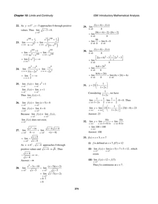 Chapter 10: Limits and Continuity ISM: Introductory Mathematical Analysis
374
22. As 5y +
→ , y – 5 approaches 0 through positive
values. Thus
5
lim 5 0
y
y
+
→
− = .
23.
( )
( )
33
3 100100 11
97 3 97
lim lim
xx
x x
x xx
x x x→∞ →∞
++
=
π − π −
103 103
3 100 100
1
lim lim
x x
x x
x x x→∞ →∞
+
= =
π − −
( )3
lim
x
x
→∞
= − = −∞
24.
2 4 4
3 3
lim lim
31 2 2
lim
2
x x
x
ex x x
x x x
x
→−∞ →−∞
→−∞
− −
=
− −
= = −∞
25. 2
1 1
lim ( ) lim 1
x x
f x x
− −
→ →
= =
1 1
lim ( ) lim 1
x x
f x x
+ +
→ →
= =
Thus
1
lim ( ) 1
x
f x
→
= .
26.
3 3
lim ( ) lim ( 5) 8
x x
f x x
− −
→ →
= + =
3 3
lim ( ) lim 6 6
x x
f x
+ +
→ →
= =
Because
3 3
lim ( ) lim ( )
x x
f x f x
− +
→ →
≠ ,
3
lim ( )
x
f x
→
does not exist.
27.
2
4 4
16 4 4
lim lim
4 ( 4)x x
x x x
x x+ +
→ →
− − +
=
− − −
4
4
lim
4x
x
x+
→
+
= −
−
As 4x +
→ , 4x − approaches 0 through
positive values and 4 8x + → . Thus
4
4
x
x
+
− → −∞
−
.
Answer: –∞
28.
2
5 5
5
3 10 ( 5)( 2)
lim lim
5 5
lim 5( 2)
0 7
0
x x
x
x x x x
x x
x x
+ +
+
→ →
→
− − − +
=
− −
= − +
= ⋅
=
29.
0
( ) ( )
lim
h
f x h f x
h→
+ −
0
[8( ) 2] [8 2]
lim
h
x h x
h→
+ − − −
=
0 0
8
lim lim 8 8
h h
h
h→ →
= = =
30.
0
( ) ( )
lim
h
f x h f x
h→
+ −
2 2
0
2( ) 3 2 3
lim
h
x h x
h→
⎡ ⎤ ⎡ ⎤+ − − −
⎣ ⎦ ⎣ ⎦=
2
0
4 2
lim
h
xh h
h→
+
=
0 0
(4 2 )
lim lim (4 2 ) 4
h h
h x h
x h x
h→ →
+
= = + =
31.
1
23 1
1 2
y
x
⎛ ⎞
= −⎜ ⎟+⎝ ⎠
Considering
1
1 2x+
, we have
1 1 1 1
lim lim 0 0
1 2 2 2x xx x→∞ →∞
= ⋅ = ⋅ =
+
. Thus
1
lim lim 23 1 23(1 0) 23
1 2x x
y
x→∞ →∞
⎡ ⎤⎛ ⎞
= − = − =⎢ ⎥⎜ ⎟+⎝ ⎠⎣ ⎦
Answer: 23
32.
10 10
lim lim lim
1 0.1 0.1x x x
x x
y
x x→∞ →∞ →∞
= =
+
lim 100 100
x→∞
= =
Answer: 100
33. f(x) = x + 5; x = 7
(i) f is defined at x = 7; f(7) = 12
(ii)
7 7
lim ( ) lim ( 5) 7 5 12
x x
f x x
→ →
= + = + = , which
exists
(iii)
7
lim ( ) 12 (7)
x
f x f
→
= =
Thus f is continuous at x = 7.
 