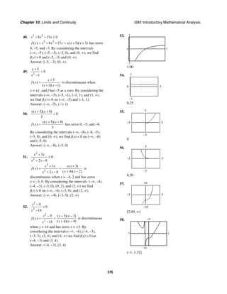 Chapter 10: Limits and Continuity ISM: Introductory Mathematical Analysis
376
48. 3 2
8 15 0x x x+ + ≥
3 2
( ) 8 15 ( 5)( 3)f x x x x x x x= + + = + + has zeros
0, –5, and –3. By considering the intervals
(–∞, –5), (–5, –3), (–3, 0), and (0, ∞), we find
f(x) > 0 and (–5, –3) and (0, ∞).
Answer: [–5, –3], [0, ∞)
49.
2
5
0
1
x
x
+
<
−
5
( )
( 1)( 1)
x
f x
x x
+
=
+ −
is discontinuous when
x = ±1, and f has –5 as a zero. By considering the
intervals (–∞, –5), (–5, –1), (–1, 1), and (1, ∞),
we find f(x) < 0 on (–∞, –5) and (–1, 1).
Answer: (–∞, –5), (–1, 1)
50.
( 5)( 8)
0
3
x x x+ +
<
( 5)( 8)
( )
3
x x x
f x
+ +
= has zeros 0, –5, and –8.
By considering the intervals (–∞, –8), (–8, –5),
(–5, 0), and (0, ∞), we find f(x) < 0 on (–∞, –8)
and (–5, 0).
Answer: (–∞, –8), (–5, 0)
51.
2
2
3
0
2 8
x x
x x
+
≥
+ −
2
2
3 ( 3)
( )
( 4)( 2)2 8
x x x x
f x
x xx x
+ +
= =
+ −+ −
is
discontinuous when x = −4, 2 and has zeros
x = −3, 0. By considering the intervals (–∞, –4),
(–4, –3), (–3, 0), (0, 2), and (2, ∞) we find
f(x) > 0 on (–∞, –4), (–3, 0), and (2, ∞).
Answer: (–∞, –4), [–3, 0], (2, ∞)
52.
2
2
9
0
16
x
x
−
≤
−
2
2
9 ( 3)( 3)
( )
( 4)( 4)16
x x x
f x
x xx
− + −
= =
+ −−
is discontinuous
when x = ±4 and has zeros x = ±3. By
considering the intervals (−∞, −4), (−4, −3),
(−3, 3), (3, 4), and (4, ∞) we find f(x) < 0 on
(−4, −3) and (3, 4).
Answer: (−4, −3], [3, 4)
53.
0 3
–5
5
1.00
54.
–1
1
0 5
0.25
55.
–5
5
–5 5
0
56.
–5
5
–5 5
0.50
57.
–10
10
–5 5
[2.00, ∞)
58.
–5 5
–10
10
(−1, 1.32]
 