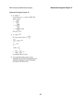 ISM: Introductory Mathematical Analysis Mathematical Snapshot Chapter 10
377
Mathematical Snapshot Chapter 10
1. 8432 rt
D e−
=
A year from now, t = 1 and D = 8000. Thus
8000 8432 r
e−
=
8000
8432
r
e−
=
8000
ln
8432
r− =
8000
ln 0.053
8432
r = − ≈
The rate is 5.3%.
2. 0.06
8432 t
D e−
=
We want to find t when
8432
2
D = .
0.068432
8432
2
t
e−
=
0.061
2
t
e−
=
1
0.06 ln
2
t− =
1
2
ln ln 2
12
0.06 0.06
t = = ≈
−
It would take about 12 years.
3. An exponential model assumes a fixed
repayment rate. In reality, the repayment rate is
constantly changing as a result of changing
fiscal policy and other factors.
 