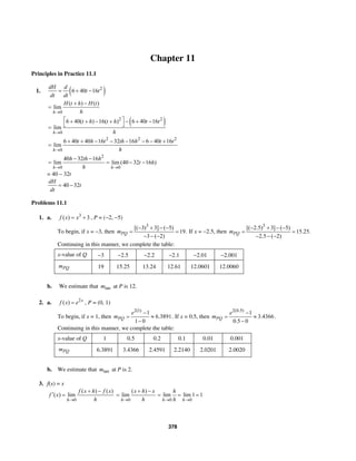 378
Chapter 11
Principles in Practice 11.1
1. ( )2
6 40 16
dH d
t t
dt dt
= + −
0
( ) ( )
lim
h
H t h H t
h→
+ −
=
( )2 2
0
6 40( ) 16( ) 6 40 16
lim
h
t h t h t t
h→
⎡ ⎤+ + − + − + −
⎣ ⎦=
2 2 2
0
40 40 16 32 16 6 40 16
lim
h
t h t th h t t
h→
6 + + − − − − − +
=
2
0 0
40 32 16
lim lim (40 32 16 )
h h
h th h
t h
h→ →
− −
= = − −
= 40 – 32t
40 32
dH
t
dt
= −
Problems 11.1
1. a. 3
( ) 3f x x= + , P = (−2, −5)
To begin, if x = −3, then
3
[( 3) 3] ( 5)
19.
3 ( 2)
PQm
− + − −
= =
− − −
If x = −2.5, then
3
[( 2.5) 3] ( 5)
15.25.
2.5 ( 2)
PQm
− + − −
= =
− − −
Continuing in this manner, we complete the table:
x-value of Q −3 −2.5 −2.2 −2.1 −2.01 −2.001
PQm 19 15.25 13.24 12.61 12.0601 12.0060
b. We estimate that tanm at P is 12.
2. a. 2
( ) x
f x e= , P = (0, 1)
To begin, if x = 1, then
2(1)
1
6.3891
1 0
PQ
e
m
−
= ≈
−
. If x = 0.5, then
2(0.5)
1
3.4366
0.5 0
PQ
e
m
−
= ≈
−
.
Continuing in this manner, we complete the table:
x-value of Q 1 0.5 0.2 0.1 0.01 0.001
PQm 6.3891 3.4366 2.4591 2.2140 2.0201 2.0020
b. We estimate that tanm at P is 2.
3. f(x) = x
0
( ) ( )
( ) lim
h
f x h f x
f x
h→
+ −
′ =
0
( )
lim
h
x h x
h→
+ −
=
0 0
lim lim 1 1
h h
h
h→ →
= = =
 