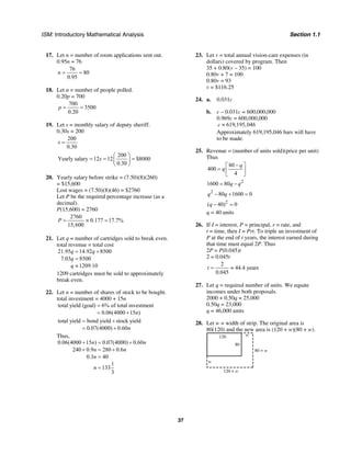 ISM: Introductory Mathematical Analysis Section 1.1
37
17. Let n = number of room applications sent out.
0.95n = 76
76
80
0.95
n = =
18. Let n = number of people polled.
0.20p = 700
700
3500
0.20
p = =
19. Let s = monthly salary of deputy sheriff.
0.30s = 200
200
0.30
s =
200
Yearly salary 12 12 $8000
0.30
s
⎛ ⎞
= = =⎜ ⎟
⎝ ⎠
20. Yearly salary before strike = (7.50)(8)(260)
= $15,600
Lost wages = (7.50)(8)(46) = $2760
Let P be the required percentage increase (as a
decimal).
P(15,600) = 2760
2760
0.177 17.7%
15,600
P = ≈ =
21. Let q = number of cartridges sold to break even.
total revenue = total cost
21.95 14.92 8500
7.03 8500
1209.10
q q
q
q
= +
=
≈
1209 cartridges must be sold to approximately
break even.
22. Let n = number of shares of stock to be bought.
total investment = 4000 + 15n
total yield (goal) 6% of total investment
0.06(4000 15 )n
=
= +
total yield bond yield stock yield
0.07(4000) 0.60n
= +
= +
Thus,
0.06(4000 15 ) 0.07(4000) 0.60
240 0.9 280 0.6
0.3 40
1
133
3
n n
n n
n
n
+ = +
+ = +
=
=
23. Let v = total annual vision-care expenses (in
dollars) covered by program. Then
35 + 0.80(v – 35) = 100
0.80v + 7 = 100
0.80v = 93
v = $116.25
24. a. 0.031c
b. c – 0.031c = 600,000,000
0.969c = 600,000,000
619,195,046c ≈
Approximately 619,195,046 bars will have
to be made.
25. Revenue = (number of units sold)(price per unit)
Thus
80
400
4
q
q
−⎡ ⎤
= ⎢ ⎥
⎣ ⎦
2
1600 80q q= −
2
80 1600 0q q− + =
2
( 40) 0q − =
q = 40 units
26. If I = interest, P = principal, r = rate, and
t = time, then I = Prt. To triple an investment of
P at the end of t years, the interest earned during
that time must equal 2P. Thus
2P = P(0.045)t
2 = 0.045t
2
44.4 years
0.045
t = ≈
27. Let q = required number of units. We equate
incomes under both proposals.
2000 + 0.50q = 25,000
0.50q = 23,000
q = 46,000 units
28. Let w = width of strip. The original area is
80(120) and the new area is (120 + w)(80 + w).
w
w
120
80
80 + w
120 + w
 