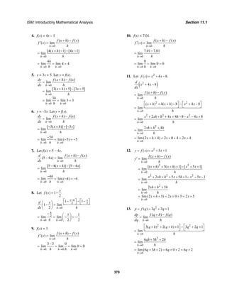 ISM: Introductory Mathematical Analysis Section 11.1
379
4. f(x) = 4x – 1
0
( ) ( )
( ) lim
h
f x h f x
f x
h→
+ −
′ =
0
[4( ) 1] [4 1]
lim
h
x h x
h→
+ − − −
=
0 0
4
lim lim 4 4
h h
h
h→ →
= = =
5. y = 3x + 5. Let y = f(x).
0
0
0 0
( ) ( )
lim
[3( ) 5] [3 5]
lim
3
lim lim 3 3
h
h
h h
dy f x h f x
dx h
x h x
h
h
h
→
→
→ →
+ −
=
+ + − +
=
= = =
6. y = –5x. Let y = f(x).
0
( ) ( )
lim
h
dy f x h f x
dx h→
+ −
=
0
[ 5( )] [ 5 ]
lim
h
x h x
h→
− + − −
=
0 0
5
lim lim ( 5) 5
h h
h
h→ →
−
= = − = −
7. Let f(x) = 5 – 4x.
0
( ) ( )
(5 4 ) lim
h
d f x h f x
x
dx h→
+ −
− =
0
[5 4( )] [5 4 ]
lim
h
x h x
h→
− + − −
=
0 0
4
lim lim ( 4) 4
h h
h
h→ →
−
= = − = −
8. Let ( ) 1
2
x
f x = −
2 2
0
1 1
1 lim
2
x h x
h
d x
dx h
+
→
⎡ ⎤ ⎡ ⎤− − −⎛ ⎞ ⎣ ⎦ ⎣ ⎦− =⎜ ⎟
⎝ ⎠
2
0 0
1 1
lim lim
2 2
h
h hh→ →
− ⎛ ⎞
= = − = −⎜ ⎟
⎝ ⎠
9. f(x) = 3
0
( ) ( )
( ) lim
h
f x h f x
f x
h→
+ −
′ =
0 0 0
3 3 0
lim lim lim 0 0
h h hh h→ → →
−
= = = =
10. f(x) = 7.01
0
( ) ( )
( ) lim
h
f x h f x
f x
h→
+ −
′ =
0
7.01 7.01
lim
h h→
−
=
0 0
0
lim lim 0 0
h hh→ →
= = =
11. Let 2
( ) 4 8.f x x x= + −
( )2
4 8
d
x x
dx
+ −
0
( ) ( )
lim
h
f x h f x
h→
+ −
=
2 2
0
( ) 4( ) 8 4 8
lim
h
x h x h x x
h→
⎡ ⎤ ⎡ ⎤+ + + − − + −
⎣ ⎦ ⎣ ⎦=
2 2 2
0
2 4 4 8 4 8
lim
h
x xh h x h x x
h→
+ + + + − − − +
=
2
0
2 4
lim
h
xh h h
h→
+ +
=
0
lim (2 4) 2 0 4 2 4
h
x h x x
→
= + + = + + = +
12. 2
( ) 5 1y f x x x= = + +
0
2 2
0
2 2 2
0
2
0
0
( ) ( )
lim
[( ) 5( ) 1] [ 5 1]
lim
2 5 5 1 5 1
lim
2 5
lim
lim (2 5) 2 0 5 2 5
h
h
h
h
h
f x h f x
y
h
x h x h x x
h
x xh h x h x x
h
xh h h
h
x h x x
→
→
→
→
→
+ −
′ =
+ + + + − + +
=
+ + + + + − − −
=
+ +
=
= + + = + + = +
13. 2
( ) 3 2 1p f q q q= = + +
0
( ) ( )
lim
h
dp f q h f q
dq h→
+ −
=
2 2
0
3( ) 2( ) 1 3 2 1
lim
h
q h q h q q
h→
⎡ ⎤ ⎡ ⎤+ + + + − + +
⎣ ⎦ ⎣ ⎦=
2
0
6 3 2
lim
h
qh h h
h→
+ +
=
0
lim (6 3 2) 6 0 2 6 2
h
q h q q
→
= + + = + + = +
 