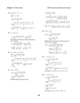 Chapter 11: Differentiation ISM: Introductory Mathematical Analysis
380
14. Let 2
( ) 3.f x x x= − −
( )2
3
d
x x
dx
− −
( ) ( )
lim
f x h f x
h
+ −
=
2 2
0
( ) ( ) 3 3
lim
h
x h x h x x
h→
⎡ ⎤ ⎡ ⎤+ − + − − − −
⎣ ⎦ ⎣ ⎦=
2
0 0
2
lim lim (2 1) 2 1
h h
xh h h
x h x
h→ →
+ −
= = + − = −
15.
6
( )y f x
x
= =
6 6
0 0
( ) ( )
lim lim x h x
h h
f x h f x
y
h h
+
→ →
−+ −
′ = =
Multiplying the numerator and denominator by
x(x + h) gives
0 0
6 6( ) 6
lim lim
( ) ( )h h
x x h h
y
hx x h hx x h→ →
− + −
′ = =
+ +
20
6 6 6
lim
( ) ( 0)h x x h x x x→
⎡ ⎤
= − = − = −⎢ ⎥
+ +⎣ ⎦
16. 2
( ) 7 2 3C f q q q= = + −
0
( ) ( )
lim
h
dC f q h f q
dq h→
+ −
=
2 2
0
7 2( ) 3( ) 7 2 3
lim
h
q h q h q q
h→
⎡ ⎤ ⎡ ⎤+ + − + − + −
⎣ ⎦ ⎣ ⎦=
2
0 0
2 6 3
lim lim (2 6 3 )
h h
h qh h
q h
h→ →
− −
= = − −
2 6q= −
17. ( ) 2f x x= +
0
( ) ( )
( ) lim
h
f x h f x
f x
h→
+ −
′ =
0
2 2
lim
h
x h x
h→
+ + − +
=
Rationalizing the numerator gives
2 2x h x
h
+ + − +
2 2 2 2
2 2
x h x x h x
h x h x
+ + − + + + + +
= ⋅
+ + + +
( )
( 2) ( 2) 1
2 22 2
x h x
x h xh x h x
+ + − +
= =
+ + + ++ + + +
Thus
0
1 1
( ) lim
2 2 2 2h
f x
x h x x→
′ = =
+ + + + +
18.
3
( )
2
H x
x
=
−
0
3 3
2 2
0
( ) ( )
( ) lim
lim
h
x h x
h
H x h H x
H x
h
h
→
+ − −
→
+ −
′ =
−
=
Multiplying the numerator and denominator by
(x + h − 2)(x − 2) gives
0
0
20
3( 2) 3( 2)
( ) lim
( 2)( 2)
3
lim
( 2)( 2)
3 3
lim
( 2)( 2) ( 2)
h
h
h
x x h
H x
h x h x
h
h x h x
x h x x
→
→
→
− − + −
′ =
+ − −
−
=
+ − −
−
= = −
+ − − −
19. 2
( ) 4y f x x= = +
0
( ) ( )
lim
h
f x h f x
y
h→
+ −
′ =
2 2
0
( ) 4 4
lim
h
x h x
h→
⎡ ⎤ ⎡ ⎤+ + − +
⎣ ⎦ ⎣ ⎦=
2
0 0
2
lim lim (2 ) 2 0 2
h h
xh h
x h x x
h→ →
+
= = + = + =
The slope at (–2, 8) is ( 2) 2( 2) 4y′ − = − = − .
20. 2
( ) 1y f x x= = −
0
2 2
0
( ) ( )
lim
1 ( ) 1
lim
h
h
f x h f x
y
h
x h x
h
→
→
+ −
′ =
⎡ ⎤ ⎡ ⎤− + − −
⎣ ⎦ ⎣ ⎦=
2
0
2
lim
h
xh h
h→
− −
=
0
lim ( 2 ) 2
h
x h x
→
= − − = −
The slope at (1, 0) is (1) 2(1) 2.y′ = − = −
 