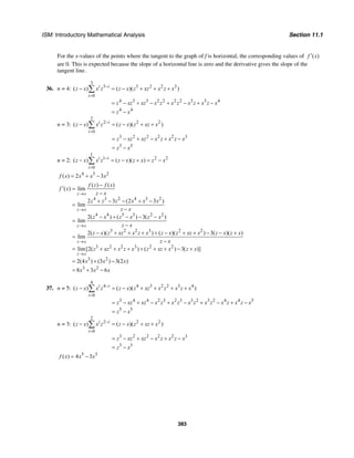 ISM: Introductory Mathematical Analysis Section 11.1
383
For the x-values of the points where the tangent to the graph of f is horizontal, the corresponding values of ( )f x′
are 0. This is expected because the slope of a horizontal line is zero and the derivative gives the slope of the
tangent line.
36. n = 4:
3
3 3 2 2 3
0
4 3 3 2 2 2 2 3 3 4
4 4
( ) ( )( )i i
i
z x x z z x z xz x z x
z xz xz x z x z x z x z x
z x
−
=
− = − + + +
= − + − + − + −
= −
∑
n = 3:
2
2 2 2
0
3 2 2 2 2 3
3 3
( ) ( )( )i i
i
z x x z z x z xz x
z xz xz x z x z x
z x
−
=
− = − + +
= − + − + −
= −
∑
n = 2:
1
1 2 2
0
( ) ( )( )i i
i
z x x z z x z x z x−
=
− = − + = −∑
4 3 2
( ) 2 3f x x x x= + −
4 3 2 4 3 2
4 4 3 3 2 2
3 2 2 3 2 2
3 2 2 3 2 2
3
( ) ( )
( ) lim
2 3 (2 3 )
lim
2( ) ( ) 3( )
lim
2( )( ) ( )( ) 3( )( )
lim
lim[2( ) ( ) 3( )]
2(4
z x
z x
z x
z x
z x
f z f x
f x
z x
z z z x x x
z x
z x z x z x
z x
z x z xz x z x z x z xz x z x z x
z x
z xz x z x z xz x z x
x
→
→
→
→
→
−
′ =
−
+ − − + −
=
−
− + − − −
=
−
− + + + + − + + − − +
=
−
= + + + + + + − +
= 2
3 2
) (3 ) 3(2 )
8 3 6
x x
x x x
+ −
= + −
37. n = 5:
4
4 4 3 2 2 3 4
0
5 4 4 2 3 2 3 3 2 3 2 4 4 5
5 5
( ) ( )( )i i
i
z x x z z x z xz x z x z x
z xz xz x z x z x z x z x z x z x
z x
−
=
− = − + + + +
= − + − + − + − + −
= −
∑
n = 3:
2
2 2 2
0
3 2 2 2 2 3
3 3
( ) ( )( )i i
i
z x x z z x z xz x
z xz xz x z x z x
z x
−
=
− = − + +
= − + − + −
= −
∑
5 3
( ) 4 3f x x x= −
 