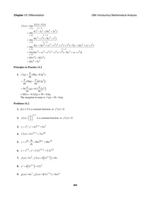 Chapter 11: Differentiation ISM: Introductory Mathematical Analysis
384
5 3 5 3
5 5 3 3
4 3 2 2 3 4 2 2
4 3 2 2 3 4 2 2
4 2
4 2
( ) ( )
( ) lim
4 3 (4 3 )
lim
4( ) 3( )
lim
4( )( ) 3( )( )
lim
lim[4( ) 3( )]
4(5 ) 3(3 )
20 9
z x
z x
z x
z x
z x
f z f x
f x
z x
z z x x
z x
z x z x
z x
z x z xz x z x z x z x z xz x
z x
z xz x z x z x z xz x
x x
x x
→
→
→
→
→
−
′ =
−
− − −
=
−
− − −
=
−
− + + + + − − + +
=
−
= + + + + − + +
= −
= −
Principles in Practice 11.2
1.
( )
2
2
( ) (50 0.3 )
(50 ) 0.3
d
r q q q
dq
d d
q q
dq dq
′ = −
= −
( )2
50 ( ) 0.3
d d
q q
dq dq
= −
= 50(1) – 0.3(2q) = 50 – 0.6q
The marginal revenue is ( ) 50 0.6r q q′ = − .
Problems 11.2
1. f(x) = 5 is a constant function, so ( ) 0f x′ =
2.
2/3
6
( )
7
f x
⎛ ⎞
= ⎜ ⎟
⎝ ⎠
is a constant function, so ( ) 0f x′ =
3. 6 6 1 5
, 6 6y x y x x−′= = =
4. 21 1 20
( ) 21 21f x x x−′ = =
5. 80 80 1 79
, 80 80
dy
y x x x
dx
−
= = =
6. 5.3 5.3 1 4.3
, 5.3 5.3y x y x x−′= = =
7. ( )2 2 1
( ) 9 , ( ) 9 2 18f x x f x x x−′= = =
8. ( )3 1 2
4 3 12y x x−′ = =
9. 7 7 1 6
( ) 8 , ( ) 8(7 ) 56g w w g w w w−′= = =
 