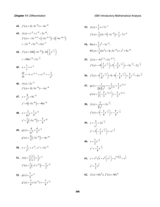 Chapter 11: Differentiation ISM: Introductory Mathematical Analysis
386
42. 4 4
( ) 2( 3 ) 6f s s s− −′ = − = −
43. 3 5 6
( ) 2 ,f x x x x− − −
= + −
( ) ( )3 1 5 1 6 1
( ) 3 5 2 6f x x x x− − − − − −′ = − + − − −
4 6 7
3 5 12x x x− − −
= − − +
44. ( )
1
24 1
( ) 100 3 10
2
f x x x
−− ⎛ ⎞′ = − + ⎜ ⎟
⎝ ⎠
1
24
300 5x x
−−
= − +
45. 11
y x
x
−
= =
1 1 2
2
1
1
dy
x x
dx x
− − −
= − ⋅ = − = −
46. 3
( ) 2f x x−
=
4 4
( ) 2( 3 ) 6f x x x− −′ = − = −
47. 5
5
8
8y x
x
−
= =
( )6 6
8 5 40y x x− −′ = − = −
48. 5
5
1 1
44
y x
x
−
= =
( )6 61 5
5
4 4
y x x− −′ = − = −
49. 3
3
4 4
( )
33
g x x
x
−
= =
( )4 44
( ) 3 4
3
g x x x− −′ = − = −
50. 2 3
2
1
, 2y x y x
x
− −′= = = −
51. 11 1 1
( )
2 2
f t t
t
−⎛ ⎞
= =⎜ ⎟
⎝ ⎠
( )2 21 1
( ) 1
2 2
f t t t− −′ = − ⋅ = −
52. 17
( )
9
g x x−
=
2 27 7
( ) ( 1 )
9 9
g x x x− −′ = − = −
53. 11
( ) 7
7
f x x x−
= +
( )2 21 1
( ) (1) 7 1 7
7 7
f x x x− −′ = + − = −
54. 3 3
2 4 2 4
1
( ) 3 ,
3
1
( ) (3 ) 3( 3 ) 9
3
x x x
x x x x x
−
− −
Φ = −
′Φ = − − = +
55. 1/3 2/5
( ) 9 5 ,f x x x−
= − +
7 72 2
3 5 3 5
1 2
( ) 9 5 3 2
3 5
f x x x x x
− − − −⎛ ⎞ ⎛ ⎞′ = − + − = − −⎜ ⎟ ⎜ ⎟
⎝ ⎠ ⎝ ⎠
56.
3 7 3 7
4 4 4 4
1 3 3
( ) 3 0 8 6
4 4 4
f z z z z z
− − − −⎛ ⎞ ⎛ ⎞′ = − − − = +⎜ ⎟ ⎜ ⎟
⎝ ⎠ ⎝ ⎠
57. 2/3
2/33 23
1 1 1
( )
228
q x x
xx
−
= = =
5/3 5/31 2 1
( )
2 3 3
q x x x− −⎛ ⎞′ = − = −⎜ ⎟
⎝ ⎠
58.
3
4
4 3
3
( ) 3f x x
x
−
= =
7 7
4 4
3 9
( ) 3
4 4
f x x x
− −⎛ ⎞′ = − = −⎜ ⎟
⎝ ⎠
59.
1
2
1
2
2
2y x
x
−
= =
3 3
2 2
1
2
2
y x x
− −⎛ ⎞′ = − = −⎜ ⎟
⎝ ⎠
60.
1
2
1
2
y x
−
=
3
2
1
4
y x
−
′ = −
61.
( )1 51
22 2
22 2
y x x x x x x
+⎛ ⎞
= = = =⎜ ⎟
⎝ ⎠
3
2
5
2
y x′ =
62. 5 4
( ) (8 ), ( ) 40f x x f x x′= =
 