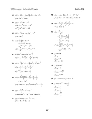 ISM: Introductory Mathematical Analysis Section 11.2
387
63. ( )2 3 2
( ) 3 10 7 3 10 7f x x x x x x x= − + = − +
2
( ) 9 20 7f x x x′ = − +
64. 9 5 3
( ) 3 5 4f x x x x= − +
8 4 2
( ) 27 25 12f x x x x′ = − +
( )2 6 2
27 25 12x x x= − +
65. ( )3 2 3 2 5
( ) (3 ) 9 9f x x x x x x= = =
4
( ) 45f x x′ =
66. ( )3 4
1/3 1/ 4
7 /12 4/3 1/3
( ) 6 3
( 6 3)
6 3
s x x x x
x x x
x x x
= − +
= − +
= − +
5/12 1/3 2/37
( ) 8
12
s x x x x− −′ = − +
67.
2 1 2
3 3 3( ) ( 5) 5v x x x x x
− −
= + = +
5 52
3 3 3
1 10 1
( ) ( 10)
3 3 3
v x x x x x
− − −
′ = − = −
68. ( )
3 13 8 3
5 5 5 52
( ) 7 11 7 11f x x x x x x x= + + = + +
8 3 2
5 5 5
13 56 33
( )
5 5 5
f x x x x
−
′ = + +
( )
2
5 21
13 56 33
5
x x x
−
= + +
69.
2 2
2
1
3 4 2 3 4 2
( )
3 4 2
q q q q
f q
q q q q
q q−
+ −
= = + −
= + −
2 2
2
2
( ) 3(1) 0 2( ) 3 2 3f q q q
q
− −′ = + − − = + = +
70. 4 5
5
5
( ) 5
w
f w w w
w
− −−
= = −
5 6 6
( ) 4 25 (4 25)f w w w w w− − −′ = − + = − −
71. 2
( ) ( 1)( 3) 4 3f x x x x x= + + = + +
( ) 2 4 2( 2)f x x x′ = + = +
72. 2 4 3 2
( ) ( 2)( 4) 2 8f x x x x x x x= − + = + −
( )3 2 2
( ) 4 6 16 2 2 3 8f x x x x x x x′ = + − = + −
73.
2 3 2 3
2 2 2
( ) 1
x x x x
w x x
x x x
+
= = + = +
( ) 0 1 1w x′ = + =
74.
3
3
1/ 2 1/ 2
5/ 2 1/ 2
7
( )
6
1 7
6
1
(7 )
6
x x
f x
x
x x
x x
x x
+
=
⎛ ⎞
= +⎜ ⎟
⎜ ⎟
⎝ ⎠
= +
3/ 2 1/ 2
1/ 2 1
1 35 1
( )
6 2 2
1
(35 )
12
f x x x
x x x
−
−
⎛ ⎞′ = +⎜ ⎟
⎝ ⎠
= +
75. 6 4y x′ = +
0
4x
y =
′ =
2
3
16
14
x
x
y
y
=
=−
′ =
′ = −
76. 2
6 6y x′ = − −
0
6x
y =
′ = −
3/ 2
39
2x
y =
′ = −
3
60x
y =−
′ = −
77. y is a constant, so 0y′ = for all x.
78. 1/ 2 2
3 2 3y x
x
−′ = − = −
4
9
25
2
7
3
13
5
x
x
x
y
y
y
=
=
=
′ =
′ =
′ =
 