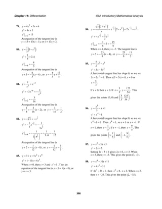 Chapter 11: Differentiation ISM: Introductory Mathematical Analysis
388
79. 2
4 5 6y x x= + +
8 5y x′ = +
1
13x
y =
′ =
An equation of the tangent line is
y – 15 = 13(x – 1), or y = 13x + 2.
80. ( )21
1
5
y x= −
1
( 2 )
5
y x′ = −
4
8
5x
y =
′ = −
An equation of the tangent line is
8
3 ( 4)
5
y x+ = − − , or
8 17
5 5
y x= − + .
81. 3
3
1
y x
x
−
= =
4
4
3
3y x
x
−′ = − = −
2
3
16x
y =
′ = −
An equation of the tangent line is
1 3
( 2),
8 16
y x− = − − or
3 1
.
16 2
y x= − +
82.
1
33
y x x= − = −
2
3
2
3
1 1
3 3
y x
x
−
′ = − = −
2
3
8
1 1 1
3 4 12
3 8
x
y =
′ = − = − = −
⋅⎛ ⎞
⎜ ⎟
⎝ ⎠
An equation of the tangent line is
1
2 ( 8)
12
y x+ = − − , or
1 4
12 3
y x= − − .
83. 2 4
3 5y x x x= + − +
3
1 10 4y x x′ = − + .
When x = 0, then y = 3 and 1y′ = . Thus an
equation of the tangent line is y – 3 = 1(x – 0), or
y = x + 3.
84.
( )
( )
31 1
2 2 2
2
2
2
2 2
x x
y x x x x
x
− −
−
= = − = − .
3 1
2 2
3
2
y x x
−
′ = − −
4
1 25
3
8 8x
y =
′ = − − = −
When x = 4, then y = –7. The tangent line is
25
7 ( 4)
8
y x+ = − − , or
25 11
8 2
y x= − + .
85. 2 35
2
y x x= −
2
5 3y x x′ = −
A horizontal tangent line has slope 0, so we set
2
5 3 0.x x− = Then x(5 − 3x) = 0, x = 0 or
5
.
3
x =
If x = 0, then y = 0. If
5 125
, .
3 54
x y= = This
gives the points (0, 0) and
5 125
, .
3 54
⎛ ⎞
⎜ ⎟
⎝ ⎠
86.
5
1
5
x
y x= − +
4
1y x′ = −
A horizontal tangent line has slope 0, so we set
4
1 0x − = . Then 4
1x = , so x = 1 or x = –1. If
x = 1, then
1
5
y = ; if x = –1, then
9
5
y = . This
gives the points
1
1,
5
⎛ ⎞
⎜ ⎟
⎝ ⎠
and
9
1,
5
⎛ ⎞
−⎜ ⎟
⎝ ⎠
.
87. 2
5 3y x x= − +
2 5y x′ = −
Setting 2x – 5 = 1 gives 2x = 6, x = 3. When
x = 3, then y = –3. This gives the point (3, –3).
88. 4
31 11y x x= − +
3
4 31y x′ = −
If 3
4 31 1,x − = then 3
8,x = x = 2. When x = 2,
then y = −35. This gives the point (2, −35).
 