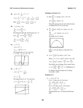 ISM: Introductory Mathematical Analysis Section 11.3
389
89.
1 1
2 2
1
( )f x x x x
x
−
= + = +
31
2 2
1 1 1 1 1
( )
2 2 2 2 2
x
f x x x
x x x x x
− − −
′ = − = − =
Thus
1 1 1
( ) 0
2 2 2
x x x
f x
x x x x x x
− − −
′− = − = .
90. (1 ) p cz b w bw= + −
(1 )
p
c c
dwdz
b b
dw dw
= + −
Rewriting the right side and factoring out 1 + b
gives
(1 )
(1 )
1
p
c c
dwdz b b
b
dw dw b
+
= + −
+
,
(1 )
1
p
c c
dwdz b
b
dw dw b
⎡ ⎤
= + −⎢ ⎥
+⎣ ⎦
.
91. 3
3y x x= −
2
( ) 3 3y x x′ = −
( )2
2
3 2 3 9x
y =
′ = − =
The tangent line at (2, 2) is given by
y – 2 = 9(x – 2), or y = 9x – 16.
8
–2
–5 5
92. 1/33
y x x= =
2/3
3 2
1 1
( )
3 3
y x x
x
−′ = =
8
1
12x
y =−
′ =
The tangent line at (−8, −2) is given by
1
2 ( 8),
12
y x+ = + or
1 4
.
12 3
y x= −
5–15
1
–3
Principles in Practice 11.3
1. Here 5
dP
dp
= and ∆p = 25.5 – 25 = 0.5.
5(0.5) 2.5
dP
P p
dp
∆ ≈ ∆ = =
The profit increases by 2.5 units when the price
is changed from 25 to 25.5 per unit.
2. ( )2
16 16 16 16(2 ) 16 32
dy d
t t t t
dt dt
= − = − = −
0.5
16 32(0.5) 16 16 0
t
dy
dt =
= − = − =
The graph of y(t) is shown.
5
0
0 1
When t = 0.5, the object is at the peak of its
flight.
3. ( )2 24
( ) 3 4 (2 ) 4 8
3
V r r r r r′ = π + π = π + π
When r = 2, 2
( ) 4 (2) 8 (2) 32V r′ = π + π = π and
3 24 32 80
( ) (2) 4 (2) 16
3 3 3
V r
π
= π + π = + π = π .
The relative rate of change of the volume when
r = 2 is
80
3
(2) 32 6
1.2
(2) 5
V
V
′ π
= = =
π
. Multiplying 1.2
by 100 gives the percentage rate of change:
(1.2)(100) = 120%.
Problems 11.3
1. 2
( ) 2 3s f t t t= = +
If 1,t∆ = then over [1, 2] we have
(2) (1) 14 5
9.
2 1 1
s f f
t
∆ − −
= = =
∆ −
If 0.5,t∆ = then over [1, 1.5] we have
(1.5) (1) 9 5
8.
1.5 1 0.5
s f f
t
∆ − −
= = =
∆ −
Continuing this way, we obtain the following
table:
 