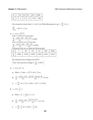Chapter 11: Differentiation ISM: Introductory Mathematical Analysis
390
t∆ 1 0.5 0.2 0.1 0.01 0.001
s
t
∆
∆
9 8 7.4 7.2 7.02 7.002
We estimate the velocity when t = 1 to be 7 m/s. With differentiation we get 4 3,
ds
v t
dt
= = +
1
4(1) 3 7 m/s.
t
ds
dt =
= + =
2. ( ) 2 5y f x x= = + .
If ∆x = 1, then over [3, 4] we have
(4) (3) 13 11
0.2889
1
y f f
x x
∆ − −
= = ≈
∆ ∆
If ∆x = 0.5, then over [3, 3.5] we have
(3.5) (3) 12 11
0.2950
0.5
y f f
x x
∆ − −
= = ≈
∆ ∆
Continuing in this way we obtain the following table:
x∆ 1 0.5 0.2 0.1 0.01 0.001
y
x
∆
∆
0.2889 0.2950 0.2988 0.3002 0.3014 0.3015
We estimate the rate of change to be 0.3015.
1
Note: The actual rate of change is 0.3015.
11
⎛ ⎞
≈⎜ ⎟
⎝ ⎠
3. 2
( ) 2 4s f t t t= = −
a. When t = 7, then 2
2(7 ) 4(7) 70s = − = m.
b.
2
(7.5) (7) [2(7.5) 4(7.5)] 70
25
0.5 0.5
s f f
t
∆ − − −
= = =
∆
m/s
c. 4 4.
ds
v t
dt
= = − If t = 7, then v = 4(7) − 4 = 24 m/s
4.
1
( ) 1
2
s f t t= = +
a. When t = 2,
1
(2) 1 2
2
s = + = m.
b.
1
2
(2.1) 1 2(2.1) (1)
0.5
0.1 0.1
s f f
t
⎡ ⎤+ −∆ − ⎣ ⎦= = =
∆
m/s
c.
1
2
ds
v
dt
= = . If t = 2, then
1
2
v = m/s
 
