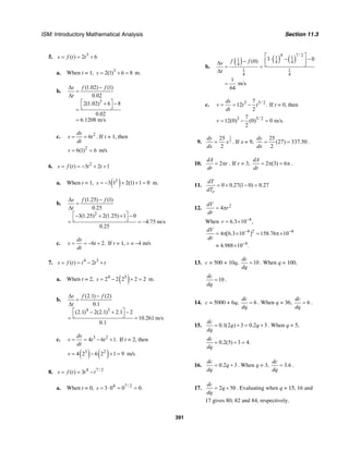 ISM: Introductory Mathematical Analysis Section 11.3
391
5. 3
( ) 2 6s f t t= = +
a. When t = 1, 3
2(1) 6 8s = + = m.
b.
3
(1.02) (1)
0.02
2(1.02) 6 8
0.02
6.1208 m/s
s f f
t
∆ −
=
∆
⎡ ⎤+ −
⎣ ⎦=
=
c. 2
6
ds
v t
dt
= = . If t = 1, then
2
6(1) 6v = = m/s
6. 2
( ) 3 2 1s f t t t= = − + +
a. When t = 1, ( )2
3 1 2(1) 1 0s = − + + = m.
b.
2
(1.25) (1)
0.25
3(1.25) 2(1.25) 1 0
4.75 m/s
0.25
s f f
t
∆ −
=
∆
⎡ ⎤− + + −
⎣ ⎦= = −
c. 6 2.
ds
v t
dt
= = − + If t = 1, v = –4 m/s
7. 4 3
( ) 2s f t t t t= = − +
a. When t = 2, ( )4 3
2 2 2 2 2s = − + = m.
b.
4 3
(2.1) (2)
0.1
(2.1) 2(2.1) 2.1 2
10.261 m/s
0.1
s f f
t
∆ −
=
∆
⎡ ⎤− + −
⎣ ⎦= =
c. 3 2
4 6 1.
ds
v t t
dt
= = − + If t = 2, then
( ) ( )3 2
4 2 6 2 1 9v = − + = m/s
8. 4 7 / 2
( ) 3s f t t t= = −
a. When t = 0, 4 7 / 2
3 0 0 0.s = ⋅ = =
b.
( ) ( ) ( )
4 7 / 21 11
4 44
1 1
4 4
3 0(0)
1
m/s
64
f fs
t
⎡ ⎤
⋅ − −− ⎢ ⎥∆ ⎣ ⎦= =
∆
=
c. 3 5/ 27
12 .
2
ds
v t t
dt
= = − If t = 0, then
3 5/ 27
12(0) (0) 0 m/s.
2
v = − =
9.
3
2
25
2
dy
x
dx
= . If x = 9,
25
(27) 337.50
2
dy
dx
= = .
10. 2
dA
r
dr
= π . If r = 3, 2 (3) 6
dA
dr
= π = π .
11. 0 0.27(1 0) 0.27
e
dT
dT
= + − =
12. 2
4
dV
r
dr
= π
When 4
6.3 10 ,r −
= ×
4 2
6
4 [6.3 10 ] 158.76
4.988 10 .
dV
dr
− −8
−
= π × = π×10
≈ ×
13. c = 500 + 10q, 10
dc
dq
= . When q = 100,
10
dc
dq
= .
14. c = 5000 + 6q, 6
dc
dq
= . When q = 36, 6
dc
dq
= .
15. 0.1(2 ) 3 0.2 3
dc
q q
dq
= + = + . When q = 5,
0.2(5) 3 4.
dc
dq
= + =
16. 0.2 3
dc
q
dq
= + . When q = 3, 3.6
dc
dq
= .
17. 2 50
dc
q
dq
= + . Evaluating when q = 15, 16 and
17 gives 80, 82 and 84, respectively.
 