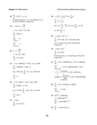 Chapter 11: Differentiation ISM: Introductory Mathematical Analysis
392
18. 2
0.12 4.4
dc
q q
dq
= − +
Evaluating when q = 5, 25, and 1000 gives 2.4,
54.4 and 119,004.4, respectively.
19.
500
0.01 5c q
q
= + +
2
0.01 5 500c cq q q= = + +
0.02 5
dc
q
dq
= +
50
6
q
dc
dq =
=
100
7
q
dc
dq =
=
20.
1000
2c
q
= +
2 1000c cq q= = +
2
dc
dq
= for all q
21. 3 2
0.00002 0.01 6 20,000c cq q q q= = − + +
2
0.00006 0.02 6
dc
q q
dq
= − +
If q = 100, then 4.6
dc
dq
= . If q = 500, then
11
dc
dq
= .
22. 3 2
0.002 0.5 60 7000c cq q q q= = − + +
2
0.006 60
dc
q q
dq
= − +
If q = 15, then 46.35.
dc
dq
= If q = 25, then
38.75.
dc
dq
=
23. 0.8r q=
0.8
dr
dq
= for all q.
24. 21 1
15 15
30 30
r q q q q
⎛ ⎞
= − = −⎜ ⎟
⎝ ⎠
1
15
15
dr
q
dq
= −
For q = 5,
44
3
dr
dq
= ; for q =15, 14
dr
dq
= ; for
q = 150, 5
dr
dq
= .
25. 2 3
250 45r q q q= + −
2
250 90 3
dr
q q
dq
= + − . Evaluating when
q = 5, 10 and 25 gives 625, 850 and 625,
respectively.
26. 2
60 0.2r q q= −
60 0.4
dr
q
dq
= −
Evaluating when q = 10 and 20 gives 56 and 52,
respectively.
27. 6.750 0.000328(2 ) 6.750 0.000656
dc
q q
dq
= − = −
2000
6.750 0.000656(2000) 5.438
q
dc
dq =
= − =
10,484.69
6.750 0.000328
c
c q
q q
−
= = + −
10,484.69
(2000) 6.750 0.000328(2000)
2000
0.851655
c
−
= + −
=
28. 2
0.79 0.04284 0.0003
dc
q q
dq
= − + −
70
0.7388
q
dc
dq =
=
29. 0.93
5,000,000PR =
0.93
5,000,000P R−
=
1.93
4,650,000
dP
R
dR
−
= −
30. 10,500
dv
dt
= − for all t.
 