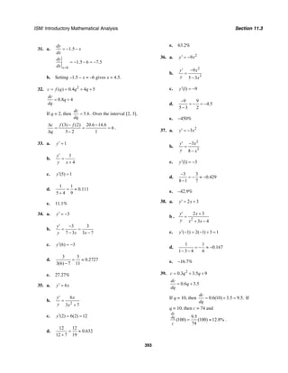 ISM: Introductory Mathematical Analysis Section 11.3
393
31. a. 1.5
dy
x
dx
= − −
6
1.5 6 7.5
x
dy
dx =
= − − = −
b. Setting –1.5 – x = –6 gives x = 4.5.
32. 2
( ) 0.4 4 5c f q q q= = + +
0.8 4
dc
q
dq
= +
If q = 2, then 5.6
dc
dq
= . Over the interval [2, 3],
(3) (2) 20.6 14.6
6
3 2 1
c f f
q
∆ − −
= = =
∆ −
.
33. a. 1y′ =
b.
1
4
y
y x
′
=
+
c. (5) 1y′ =
d.
1 1
0.111
5 4 9
= ≈
+
e. 11.1%
34. a. 3y′ = −
b.
3 3
7 3 3 7
y
y x x
′ −
= =
− −
c. (6) 3y′ = −
d.
3 3
0.2727
3(6) 7 11
= ≈
−
e. 27.27%
35. a. 6y x′ =
b.
2
6
3 7
y x
y x
′
=
+
c. (2) 6(2) 12y′ = =
d.
12 12
0.632
12 7 19
= ≈
+
e. 63.2%
36. a. 2
9y x′ = −
b.
2
3
9
5 3
y x
y x
′ −
=
−
c. (1) 9y′ = −
d.
9 9
4.5
5 3 2
−
= − = −
−
e. −450%
37. a. 2
3y x′ = −
b.
2
3
3
8
y x
y x
′ −
=
−
c. (1) 3y′ = −
d.
3 3
0.429
8 1 7
−
= − ≈ −
−
e. –42.9%
38. a. 2 3y x′ = +
b .
2
2 3
3 4
y x
y x x
′ +
=
+ −
c. ( 1) 2( 1) 3 1y′ − = − + =
d.
1 1
0.167
1 3 4 6
= − ≈ −
− −
e. –16.7%
39. 2
0.3 3.5 9c q q= + +
0.6 3.5
dc
q
dq
= +
If q = 10, then 0.6(10) 3.5 9.5.
dc
dq
= + = If
q = 10, then c = 74 and
9.5
(100) (100) 12.8%
74
dc
dq
c
= ≈ .
 