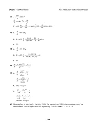 Chapter 11: Differentiation ISM: Introductory Mathematical Analysis
394
40. 1100
100y x
x
−
= =
2
2
100
100
dy
x
dx x
−
= − = −
If x = 10,
100
1
100
dy
dx
= − = − and
1
(100) (100) 10%
10
y
y
′ −
= = − .
41. a. 30 0.6
dr
q
dq
= −
b. If q = 10,
30 6 24 4
0.09
300 30 270 45
r
r
′ −
= = = ≈
−
.
c. 9%
42. a. 10 0.4
dq
q
dr
= −
b. If q = 25,
2
10 0.4(25)
0.
10(25) 0.2(25)
r
r
′ −
= =
−
c. 0%
43.
0.568
0.432
0.864 0.432
2
W t
W tt
−
′
= =
44. a.
0.3
1.3
1.3
1855.241
1
1855.24
1.3
I
I
R
R I
′
= =
0.3
1.3
1.3
1101.292
2
1101.29
1.3
I
I
R
R I
′
= =
b. They are equal.
c.
1
1
1
( )
n
n
nC xf x n
f x xC x
−
′
= =
1
2
2
( )
( )
n
n
nC xg x n
g x xC x
−
′
= =
The rates are equal.
45. The cost of q = 20 bikes is 20(150) $3000qc = = . The marginal cost, $125, is the approximate cost of one
additional bike. Thus the approximate cost of producing 21 bikes is $3000 + $125 = $3125.
 