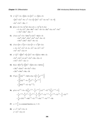 Chapter 11: Differentiation ISM: Introductory Mathematical Analysis
396
9. ( ) ( )2 2
3 2 (4 1) 2 3 (2 3)y x x x x x x′ = + − − + − − +
( )3 2 2
4 12 8 3 2x x x x x= + − − − + ( )3 2 2
4 2 6 6 3 9x x x x x+ − − + − −
3 2
8 15 20 7x x x= + − −
10. 2 2
2 2 3 2 2 3
3 2
( ) (3 5 2 )(1 8 ) (2 4 )( 5 4 )
3 5 2 24 40 16 10 5 20 8 4 16
32 66 26 7
x x x x x x x
x x x x x x x x x x
x x x
φ′ = − + − + + − − +
= − + − + − − − + + + −
= − + − −
11. 2 2 3
4 3 2 4 3
4 3 2
( ) ( 3 7)(6 ) (2 4)(2 3)
6 18 42 4 6 8 12
10 24 42 8 12
f w w w w w w
w w w w w w
w w w w
′ = + − + − +
= + − + + − −
= + − − −
12. ( ) ( )2 2
( ) 3 ( 1 2 ) 3 (3 2 )f x x x x x x x′ = − − − + − − −
2 3 2 2 3
3 5 2 9 3 3 6 2 2x x x x x x x x= − − + + − − − + +
3 2
4 6 12 9x x x= − − +
13. ( )( )2 2
1 9 6y x x′ = − − ( )3
3 6 5 (2 ) 4(8 2)x x x x+ − + − +
4 2 4 2
9 15 6 6 12 10 32 8x x x x x x= − + + − + − −
4 2
15 27 22 2x x x= − − −
14. ( ) ( )4 2
( ) 4 5 3 8 5 (2) (2 2)(16 )h x x x x x⎡ ⎤′ = + − + +⎢ ⎥⎣ ⎦
4 2 2
20 3(16 10 32 32 )x x x x= + − + +
4 2
20 144 96 30x x x= + + −
15. 1/ 2 1/ 2
1/ 2 1/ 2 1/ 2
1/ 2 1/ 2
3 1
( ) (5 2)(3) (3 1) 5
2 2
3 15 5
15 6
2 2 2
3
[45 12 5 ]
4
F p p p p
p p p
p p
−
−
−
⎡ ⎤⎛ ⎞′ = − + − ⋅⎜ ⎟⎢ ⎥
⎝ ⎠⎣ ⎦
⎡ ⎤
= − + −⎢ ⎥
⎣ ⎦
= − −
16. 1/ 2 2/3 1/ 2 1/3 1/ 2 1/ 2
1/ 6 1/3 2/3 1/ 2 1/ 2 1/ 6 1/3 1/ 2
1/ 2 1/3 1/ 6 1/ 2 2/3
1 3 1
( ) ( 5 2) ( 3 ) 5
3 2 2
1 5 2 3 15 1 3
3 5 15
3 3 3 2 2 2 2
1
( 135 40 5 18 4 18)
6
g x x x x x x x x
x x x x x x x x
x x x x x
− − −
− − − −
− − −
⎛ ⎞ ⎛ ⎞
′ = + − − + − +⎜ ⎟ ⎜ ⎟
⎝ ⎠ ⎝ ⎠
= + − − − + + + − −
= − + + + − −
17.
2
7
3
y = ⋅ is a constant function, so 0y′ = .
18. 3 2
6 11 6y x x x= − + −
2
3 12 11y x x′ = − +
 
