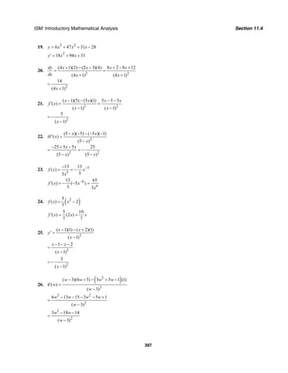 ISM: Introductory Mathematical Analysis Section 11.4
397
19. 3 2
6 47 31 28y x x x= + + −
2
18 94 31y x x′ = + +
20.
2 2
2
(4 1)(2) (2 3)(4) 8 2 8 12
(4 1) (4 1)
14
(4 1)
dy x x x x
dx x x
x
+ − − + − +
= =
+ +
=
+
21.
2 2
2
( 1)(5) (5 )(1) 5 5 5
( )
( 1) ( 1)
5
( 1)
x x x x
f x
x x
x
− − − −
′ = =
− −
= −
−
22.
2
2 2
(5 )( 5) ( 5 )( 1)
( )
(5 )
25 5 5 25
(5 ) (5 )
x x
H x
x
x x
x x
− − − − −
′ =
−
− + −
= = −
− −
23. 5
5
13 13
( )
33
f x x
x
−−
= = −
6
6
13 65
( ) ( 5 )
3 3
f x x
x
−
′ = − − =
24. ( )25
( ) 2
7
f x x= −
5 10
( ) (2 )
7 7
f x x x′ = =
25.
2
( 1)(1) ( 2)(1)
( 1)
x x
y
x
− − +
′ =
−
2
1 2
( 1)
x x
x
− − −
=
−
2
3
( 1)x
= −
−
26.
( )2
2
( 3)(6 5) 3 5 1 (1)
( )
( 3)
w w w w
h w
w
− + − + −
′ =
−
2 2
2
6 13 15 3 5 1
( 3)
w w w w
w
− − − − +
=
−
2
2
3 18 14
( 3)
w w
w
− −
=
−
 