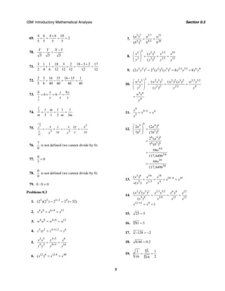ISM: Introductory Mathematical Analysis Section 0.3
3
69.
4 6 4 6 10
2
5 5 5 5
+
+ = = =
70.
5 5 5
X Y X Y−
− =
71.
3 1 1 18 3 2 18 3 2 17
2 4 6 12 12 12 12 12
− +
− + = − + = =
72.
2 3 16 15 16 15 1
5 8 40 40 40 40
−
− = − = =
73.
6 6
6 6
x
y
x y y
y x x
= ÷ = ⋅ =
74. 3 1
3 1 3 3
l
l m l l
m m m
= ÷ = ⋅ =
75.
2 2
2 2
x
y
z
xy
x z x xy x
xy z yzy y
−
= − ÷ = − ⋅ = −
76.
7
0
is not defined (we cannot divide by 0).
77.
0
0
7
=
78.
0
0
is not defined (we cannot divide by 0).
79. 0 · 0 = 0
Problems 0.3
1. 3 2 3 2 5
(2 )(2 ) 2 2 ( 32)+
= = =
2. 6 9 6 9 15
x x x x+
= =
3. 4 8 4 8 12
w w w w+
= =
4. 3 2 3 1 2 6
z zz z z+ +
= =
5.
3 5 3 5 8
9 5 9 5 14
x x x x
y y y y
+
+
= =
6. 12 4 12 4 48
( )x x x⋅
= =
7.
3 7 3 7 21
4 5 4 5 20
( )
( )
a a a
b b b
⋅
⋅
= =
8.
52 2 5 2 5 10
3 3 5 3 5 15
( )
( )
x x x x
y y y y
⋅
⋅
⎛ ⎞
= = =⎜ ⎟
⎜ ⎟
⎝ ⎠
9. 2 3 3 3 2 3 3 3 2 3 3 3 6 9
(2 ) 2 ( ) ( ) 8 8x y x y x y x y⋅ ⋅
= = =
10.
22 3 2 3 2 2 2 3 2 2 2 3 2
2 2 2 2 2 4
( ) ( ) ( )
( )
w s w s w s w s
y y y y
⋅ ⋅
⋅
⎛ ⎞
= = =⎜ ⎟
⎜ ⎟
⎝ ⎠
4 6
4
w s
y
=
11.
9
9 5 4
5
x
x x
x
−
= =
12.
64 4 6
5 5 6
6 4 6
6 5 6
4 6
5 6
24
30
2 (2 )
7 (7 )
2 ( )
7 ( )
64
117,649
64
117,649
a a
b b
a
b
a
b
a
b
⋅
⋅
⎛ ⎞
=⎜ ⎟
⎜ ⎟
⎝ ⎠
=
=
=
13.
3 6 3 6 18
18 4 14
3 1 3 4
( )
( )
x x x
x x
x x x x
⋅
−
+
= = = =
14.
2 3 3 2 2 3 3 2 6 6 12
3 4 3 4 12 12
12 12 0
( ) ( )
( )
1
x x x x x x x
x x x x
x x
⋅ ⋅
⋅
−
= = =
= =
15. 25 5=
16. 4
81 3=
17. 7
128 2− = −
18. 0.04 0.2=
19.
4
4
4
1 1 1
16 216
= =
 