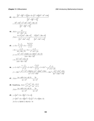 Chapter 11: Differentiation ISM: Introductory Mathematical Analysis
400
43. ( )s t′
( )( ) ( )( )
( )( )
2 3 2 4 2
2
2 3
1 7 (2 3) 3 5 3 14
1 7
t t t t t t t t
t t
⎡ ⎤− + + − + − +⎢ ⎥⎣ ⎦=
⎡ ⎤− +⎢ ⎥⎣ ⎦
( )( )
6 5 4 3 2
2
2 3
3 12 6 21 14 21
1 7
t t t t t t
t t
− − + + − − −
=
⎡ ⎤− +⎢ ⎥⎣ ⎦
44.
3 2
17
( )
5 10 4
f s
s s s
=
− +
( )
( )
( )
2 2
2 23 2 3 2
0 17 15 20 4 17 15 20 4
( )
5 10 4 5 10 4
s s s s
f s
s s s s s s
⎡ ⎤− − + − +
⎣ ⎦′ = = −
− + − +
45.
2( 1) 332
( 1)1
3 3
2 2
x x
x xx x
y x x
x x
− −
−−
−
= − = −
− −
3 2
2 2
3 3
( 1)( 2) 3 2
x x
x x
x x x x x x
+ +
= + = +
− − − +
3 2 2
2
( 3 2 )(1) ( 2)(3 6 2)
3
[ ( 1)( 2)]
x x x x x x
y
x x x
− + − + − +
′ = +
− −
3 2
2
2 3 12 4
3
[ ( 1)( 2)]
x x x
x x x
+ − +
= −
− −
46.
2
2 2
5 2 5 2
3 3 32 2
2 2 4 2
1 3
3 12 3 12 3 12
5 5 7 10
x
x x x
y x x x
x x x x
+ −
+ +
− −
= − + = − + = − +
+ + + +
4 2 2 3 5 3
2 2
4 2 2 2 2 2
( 7 10)(2 ) ( 3)(4 14 ) 2 12 62
36 36
( 7 10) [( 2)( 5)]
x x x x x x x x x
y x x
x x x x
+ + − − + − + +
′ = − + = − +
+ + + +
47.
2 2
( )(1) ( )( 1) 2
( )
( ) ( )
a x a x a
f x
a x a x
− − + −
′ = =
− −
48. Simplifying,
1 1
1 1
( )
x a ax a x
f x
ax a xx a
− −
− −
+ +
= ⋅ =
−−
2 2
( )(1) ( )( 1) 2
( )
( ) ( )
a x a x a
f x
a x a x
− − + −
′ = =
− −
49. ( )( )2 3
4 2 5 7 4y x x x x= + − + +
( )( ) ( )2 2 3
4 2 5 3 7 7 4 (8 2)y x x x x x x′ = + − + + + + +
( 1) ( 3)(10) ( 4)( 6) 6y′ − = − + − − = −
 