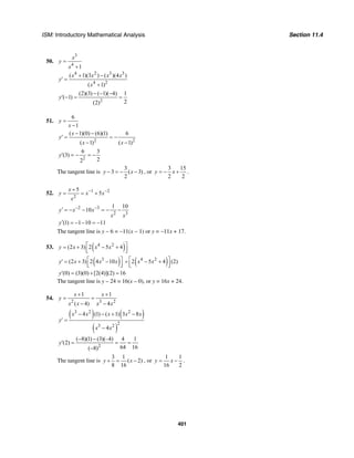ISM: Introductory Mathematical Analysis Section 11.4
401
50.
3
4
1
x
y
x
=
+
4 2 3 3
4 2
( 1)(3 ) ( )(4 )
( 1)
x x x x
y
x
+ −
′ =
+
2
(2)(3) ( 1)( 4) 1
( 1)
2(2)
y
− − −
′ − = =
51.
6
1
y
x
=
−
2 2
( 1)(0) (6)(1) 6
( 1) ( 1)
x
y
x x
− −
′ = = −
− −
2
6 3
(3)
22
y′ = − = −
The tangent line is
3
3 ( 3)
2
y x− = − − , or
3 15
2 2
y x= − + .
52. 1 2
2
5
5
x
y x x
x
− −+
= = +
2 3
2 3
1 10
10y x x
x x
− −′ = − − = − −
(1) 1 10 11y′ = − − = −
The tangent line is y − 6 = −11(x − 1) or y = −11x + 17.
53. ( )4 2
(2 3) 2 5 4y x x x⎡ ⎤= + − +⎢ ⎥⎣ ⎦
( )3
(2 3) 2 4 10y x x x⎡ ⎤′ = + −⎢ ⎥⎣ ⎦ ( )4 2
2 5 4 (2)x x⎡ ⎤+ − +⎢ ⎥⎣ ⎦
(0) (3)(0) [2(4)](2) 16y′ = + =
The tangent line is y – 24 = 16(x – 0), or y = 16x + 24.
54.
2 3 2
1 1
( 4) 4
x x
y
x x x x
+ +
= =
− −
( ) ( )
( )
3 2 2
23 2
4 (1) ( 1) 3 8
4
x x x x x
y
x x
− − + −
′ =
−
2
( 8)(1) (3)(–4) 4 1
(2)
64 16( 8)
y
− −
′ = = =
−
The tangent line is
3 1
( 2)
8 16
y x+ = − , or
1 1
16 2
y x= − .
 