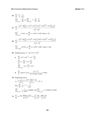 ISM: Introductory Mathematical Analysis Section 11.4
403
66.
3 1
4 6
dC
dI I
= −
25
43
60I
dC
dI =
= , so
25
43 17
1
60 60I
dS
dI =
= − =
67.
( )( ) ( )
( )
38 1
2
2
4 1.2 0.2 16 0.8 0.2
4
I I
I I I I I
dC
dI I
⎛ ⎞+ + − − + −⎜ ⎟
⎝ ⎠=
+
36
0.615
I
dC
dI =
≈ , so 1 0.615 0.385
dS
dI
≈ − = when I = 36.
68.
( )( ) ( )
( )
310 1
2
2
5 0.75 0.4 20 0.5 0.4
5
I I
I I I I I
dC
dI I
⎛ ⎞+ + − − + −⎜ ⎟
⎝ ⎠=
+
100
0.393
I
dC
dI =
≈ , so 1 0.393 0.607
dS
dI
≈ − = when I = 100.
69. Simplifying gives
1
210 0.7 0.2C I I= + −
a.
1
2
0.1
0.7 0.1 0.7
dC
I
dI I
−
= − = −
0.1
1 0.3
dS dC
dI dI I
= − = +
25
0.1
0.3 0.32
5I
dS
dI =
= + =
b.
dC
dI
C
when I = 25 is
0.1
5
0.7
0.026
10 0.7(25) 0.2(5)
−
≈
+ −
70. Simplifying S gives
( )( )2 42 8
4
2 2
I II I
S I
I I
+ −− −
= = = −
+ +
Thus 1/ 21 1
.
2 2
dS
I
dI I
−
= =
150
1
0.04082
2 150I
dS
dI =
= ≈
⋅
and
150
1 0.04082 0.9592.
I
dC
dI =
≈ − ≈
71.
2 2
2 2 2
( 2)(2 ) (1) 4 6 ( 4)
6 6
( 2) ( 2) ( 2)
dc q q q q q q q
dq q q q
+ − + +
= ⋅ = ⋅ =
+ + +
 